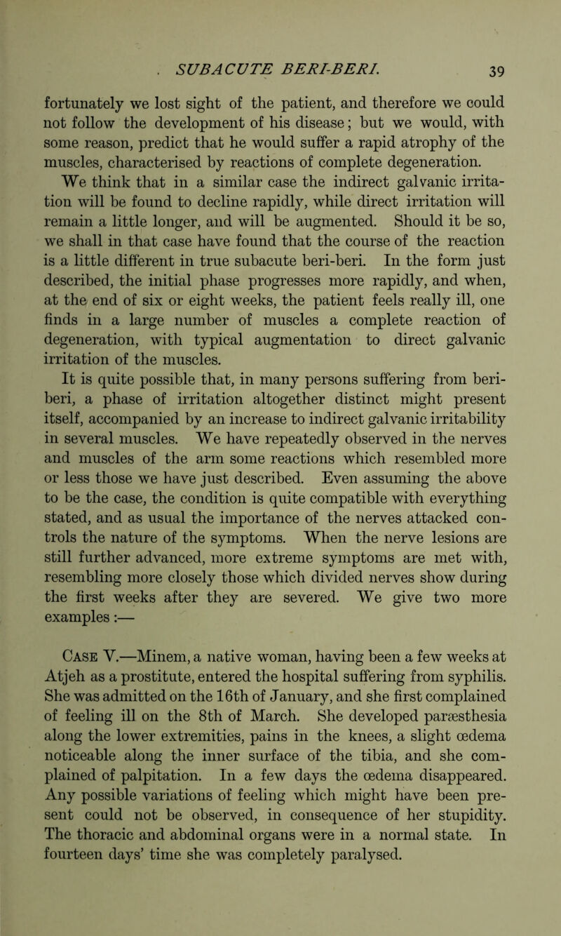 fortunately we lost sight of the patient, and therefore we could not follow the development of his disease ; but we would, with some reason, predict that he would suffer a rapid atrophy of the muscles, characterised by reactions of complete degeneration. We think that in a similar case the indirect galvanic irrita- tion will be found to decline rapidly, while direct irritation will remain a little longer, and will be augmented. Should it be so, we shall in that case have found that the course of the reaction is a little different in true subacute beri-beri. In the form just described, the initial phase progresses more rapidly, and when, at the end of six or eight weeks, the patient feels really ill, one finds in a large number of muscles a complete reaction of degeneration, with typical augmentation to direct galvanic irritation of the muscles. It is quite possible that, in many persons suffering from beri- beri, a phase of irritation altogether distinct might present itself, accompanied by an increase to indirect galvanic irritability in several muscles. We have repeatedly observed in the nerves and muscles of the arm some reactions which resembled more or less those we have just described. Even assuming the above to be the case, the condition is quite compatible with everything stated, and as usual the importance of the nerves attacked con- trols the nature of the symptoms. When the nerve lesions are still further advanced, more extreme symptoms are met with, resembling more closely those which divided nerves show during the first weeks after they are severed. We give two more examples :— Case V.—Minem, a native woman, having been a few weeks at Atjeh as a prostitute, entered the hospital suffering from syphilis. She was admitted on the 16th of January, and she first complained of feeling ill on the 8th of March. She developed paræsthesia along the lower extremities, pains in the knees, a slight œdema noticeable along the inner surface of the tibia, and she com- plained of palpitation. In a few days the oedema disappeared. Any possible variations of feeling which might have been pre- sent could not be observed, in consequence of her stupidity. The thoracic and abdominal organs were in a normal state. In fourteen days’ time she was completely paralysed.