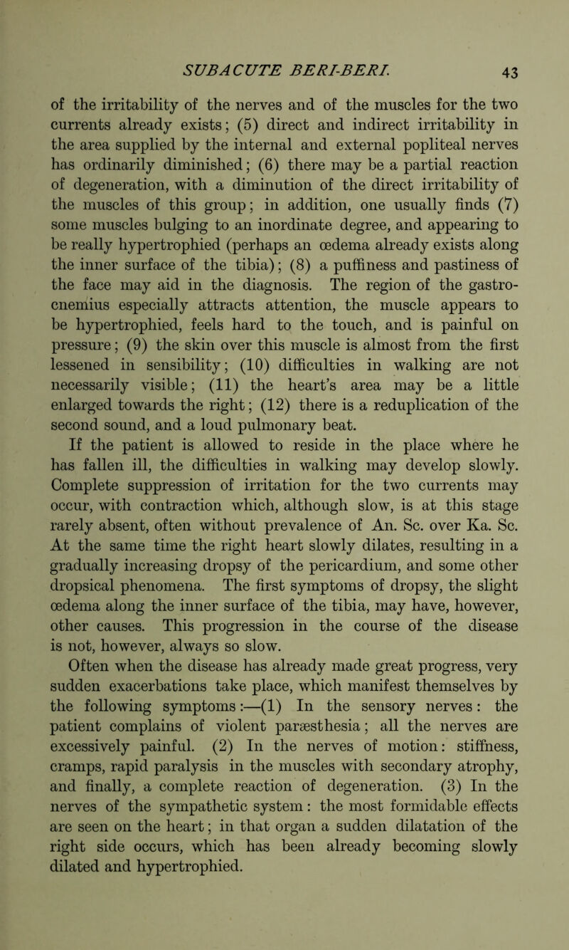 of the irritability of the nerves and of the muscles for the two currents already exists; (5) direct and indirect irritability in the area supplied by the internal and external popliteal nerves has ordinarily diminished ; (6) there may be a partial reaction of degeneration, with a diminution of the direct irritability of the muscles of this group; in addition, one usually finds (7) some muscles bulging to an inordinate degree, and appearing to be really hypertrophied (perhaps an oedema already exists along the inner surface of the tibia) ; (8) a puffiness and pastiness of the face may aid in the diagnosis. The region of the gastro- cnemius especially attracts attention, the muscle appears to be hypertrophied, feels hard to the touch, and is painful on pressure ; (9) the skin over this muscle is almost from the first lessened in sensibility; (10) difficulties in walking are not necessarily visible ; (11) the heart’s area may be a little enlarged towards the right ; (12) there is a reduplication of the second sound, and a loud pulmonary beat. If the patient is allowed to reside in the place where he has fallen ill, the difficulties in walking may develop slowly. Complete suppression of irritation for the two currents may occur, with contraction which, although slow, is at this stage rarely absent, often without prevalence of An. Sc. over Ka. Sc. At the same time the right heart slowly dilates, resulting in a gradually increasing dropsy of the pericardium, and some other dropsical phenomena. The first symptoms of dropsy, the slight œdenia along the inner surface of the tibia, may have, however, other causes. This progression in the course of the disease is not, however, always so slow. Often when the disease has already made great progress, very sudden exacerbations take place, which manifest themselves by the following symptoms :—(1) In the sensory nerves : the patient complains of violent paræsthesia ; all the nerves are excessively painful. (2) In the nerves of motion: stiffness, cramps, rapid paralysis in the muscles with secondary atrophy, and finally, a complete reaction of degeneration. (3) In the nerves of the sympathetic system : the most formidable effects are seen on the heart ; in that organ a sudden dilatation of the right side occurs, which has been already becoming slowly dilated and hypertrophied.