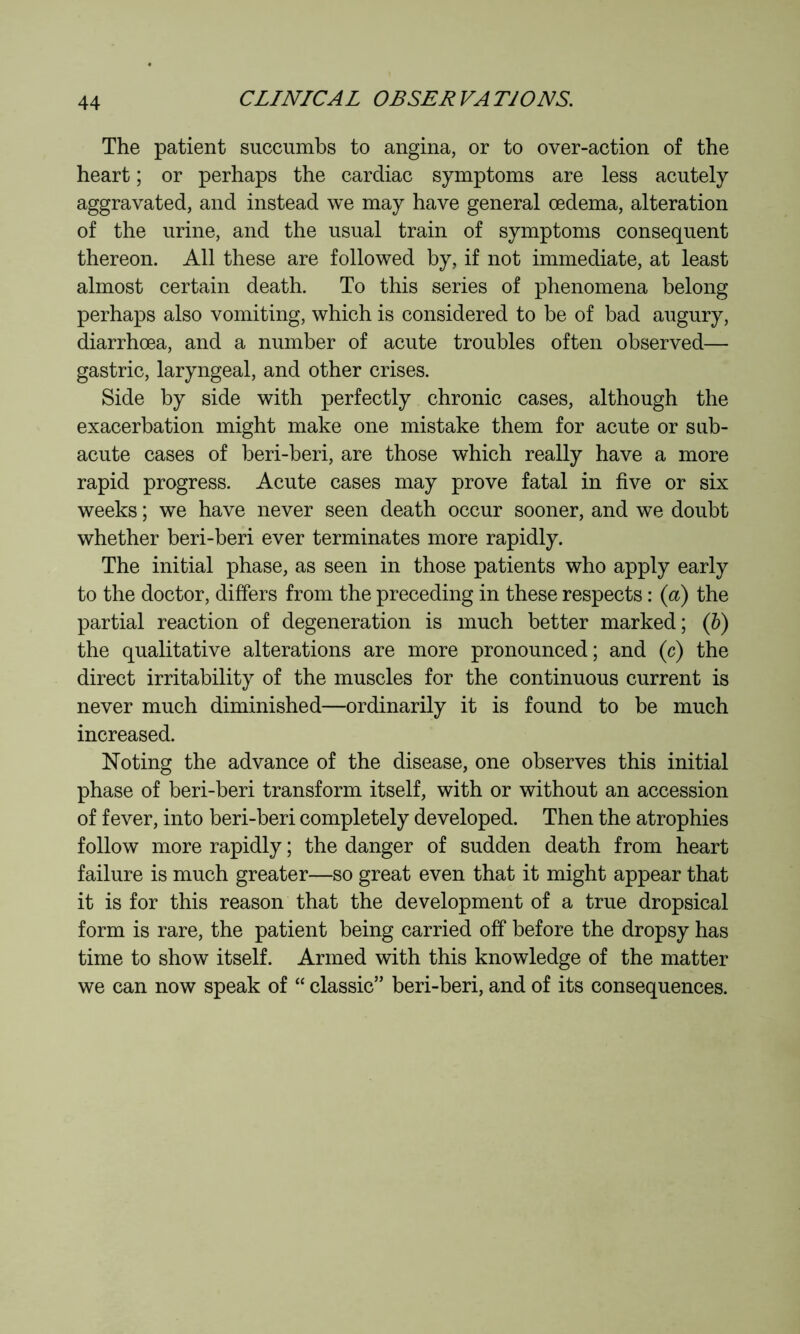 The patient succumbs to angina, or to over-action of the heart ; or perhaps the cardiac symptoms are less acutely aggravated, and instead we may have general œdema, alteration of the urine, and the usual train of symptoms consequent thereon. All these are followed by, if not immediate, at least almost certain death. To this series of phenomena belong perhaps also vomiting, which is considered to be of bad augury, diarrhoea, and a number of acute troubles often observed— gastric, laryngeal, and other crises. Side by side with perfectly chronic cases, although the exacerbation might make one mistake them for acute or sub- acute cases of beri-beri, are those which really have a more rapid progress. Acute cases may prove fatal in five or six weeks ; we have never seen death occur sooner, and we doubt whether beri-beri ever terminates more rapidly. The initial phase, as seen in those patients who apply early to the doctor, differs from the preceding in these respects : (a) the partial reaction of degeneration is much better marked; Qy) the qualitative alterations are more pronounced; and (c) the direct irritability of the muscles for the continuous current is never much diminished—ordinarily it is found to be much increased. Noting the advance of the disease, one observes this initial phase of beri-beri transform itself, with or without an accession of fever, into beri-beri completely developed. Then the atrophies follow more rapidly ; the danger of sudden death from heart failure is much greater—so great even that it might appear that it is for this reason that the development of a true dropsical form is rare, the patient being carried off before the dropsy has time to show itself. Armed with this knowledge of the matter we can now speak of “ classic” beri-beri, and of its consequences.