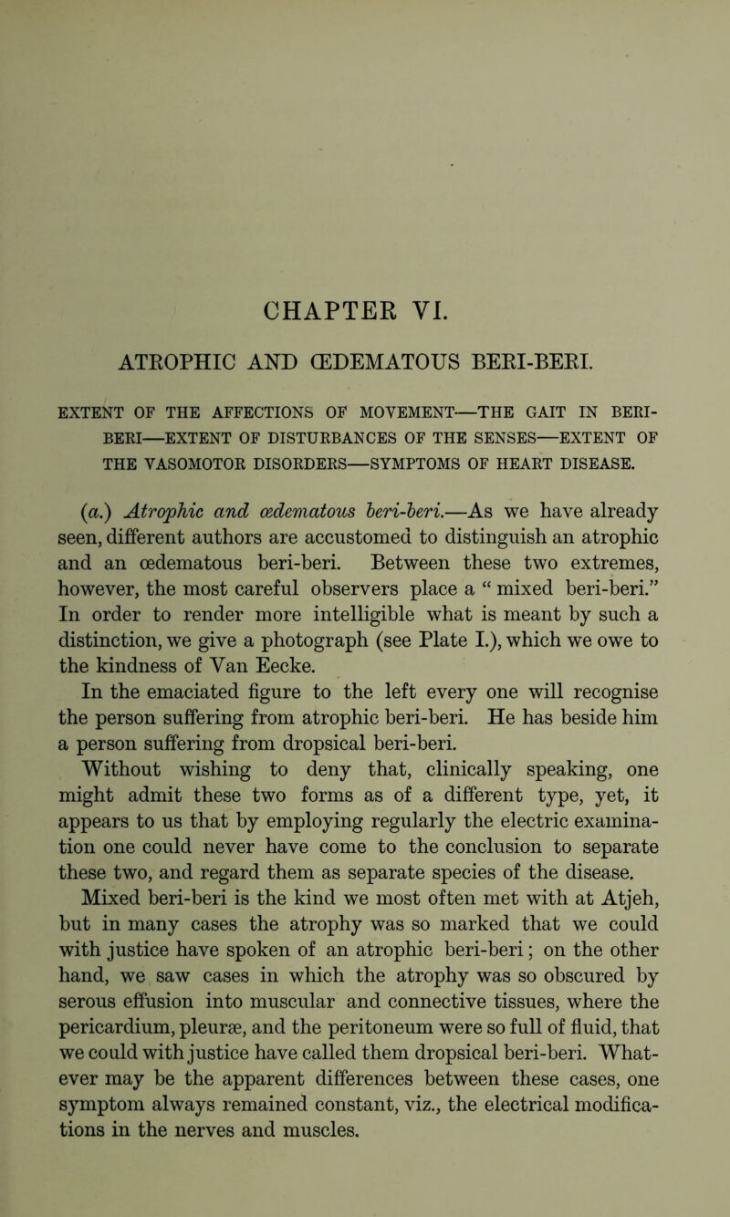 CHAPTER VI. ATROPHIC AND (EDEMATOUS BEEI-BERI. EXTENT OF THE AFFECTIONS OF MOVEMENT—THE GAIT IN BERI- BERI—EXTENT OF DISTURBANCES OF THE SENSES—EXTENT OF THE VASOMOTOR DISORDERS—SYMPTOMS OF HEART DISEASE. (a.) Atrojphic and œdematous heri-heri.—As we have already seen, different authors are accustomed to distinguish an atrophic and an œdematous beri-beri. Between these two extremes, however, the most careful observers place a “ mixed beri-beri.” In order to render more intelligible what is meant by such a distinction, we give a photograph (see Plate I.), which we owe to the kindness of Van Eecke. In the emaciated figure to the left every one will recognise the person suffering from atrophic beri-beri. He has beside him a person suffering from dropsical beri-beri. Without wishing to deny that, clinically speaking, one might admit these two forms as of a different type, yet, it appears to us that by employing regularly the electric examina- tion one could never have come to the conclusion to separate these two, and regard them as separate species of the disease. Mixed beri-beri is the kind we most often met with at Atjeh, but in many cases the atrophy was so marked that we could with justice have spoken of an atrophic beri-beri ; on the other hand, we saw cases in which the atrophy was so obscured by serous effusion into muscular and connective tissues, where the pericardium, pleuræ, and the peritoneum were so full of fluid, that we could with justice have called them dropsical beri-beri. What- ever may be the apparent differences between these cases, one symptom always remained constant, viz., the electrical modifica- tions in the nerves and muscles.
