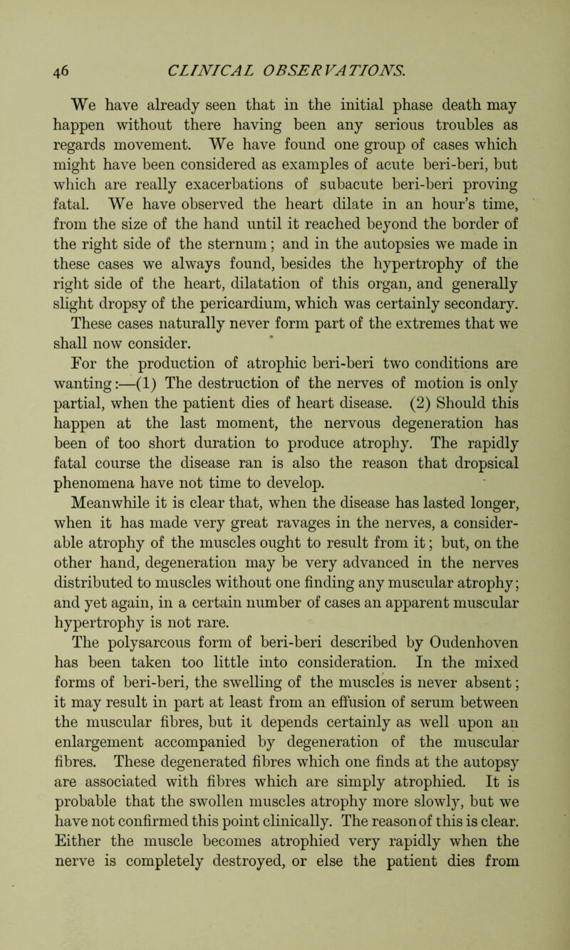 We have already seen that in the initial phase death may happen without there having been any serious troubles as regards movement. We have found one group of cases which might have been considered as examples of acute beri-beri, but which are really exacerbations of subacute beri-beri proving fatal. We have observed the heart dilate in an hour’s time, from the size of the hand until it reached beyond the border of the right side of the sternum ; and in the autopsies we made in these cases we always found, besides the hypertrophy of the right side of the heart, dilatation of this organ, and generally slight dropsy of the pericardium, which was certainly secondary. These cases naturally never form part of the extremes that we shall now consider. For the production of atrophic beri-beri two conditions are wanting:—(1) The destruction of the nerves of motion is only partial, when the patient dies of heart disease. (2) Should this happen at the last moment, the nervous degeneration has been of too short duration to produce atrophy. The rapidly fatal course the disease ran is also the reason that dropsical phenomena have not time to develop. Meanwhile it is clear that, when the disease has lasted longer, when it has made very great ravages in the nerves, a consider- able atrophy of the muscles ought to result from it ; but, on the other hand, degeneration may be very advanced in the nerves distributed to muscles without one finding any muscular atrophy ; and yet again, in a certain number of cases an apparent muscular hypertrophy is not rare. The polysarcous form of beri-beri described by Oudenhoven has been taken too little into consideration. In the mixed forms of beri-beri, the swelling of the muscles is never absent ; it may result in part at least from an efiusion of serum between the muscular fibres, but it depends certainly as well upon an enlargement accompanied by degeneration of the muscular fibres. These degenerated fibres which one finds at the autopsy are associated with fibres which are simply atrophied. It is probable that the swollen muscles atrophy more slowly, but we have not confirmed this point clinically. The reason of this is clear. Either the muscle becomes atrophied very rapidly when the nerve is completely destroyed, or else the patient dies from