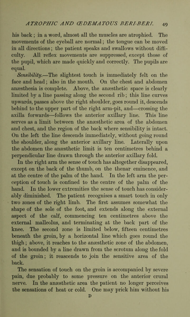 his back ; in a word, almost all the muscles are atrophied. The movements of the eyeball are normal ; the tongue can be moved in all directions ; the patient speaks and swallows without diffi- culty. All reÜex movements are suppressed, except those of the pupil, which are made quickly and correctly. The pupils are equal. Sensibility.—The slightest touch is immediately felt on the face and head ; also in the mouth. On the chest and abdomen anæsthesia is complete. Above, the anæsthetic space is clearly limited by a line passing along the second rib ; this line curves upwards, passes above the right shoulder, goes round it, descends behind to the upper part of the right arm-pit, and—crossing the axilla forwards—follows the anterior axillary line. This line serves as a limit between the anæsthetic area of the abdomen and chest, and the region of the back where sensibility is intact. On the left the line descends immediately, without going round the shoulder, along the anterior axillary line. Laterally upon the abdomen the anæsthetic limit is ten centimetres behind a perpendicular line drawn through the anterior axillary fold. In the right arm the sense of touch has altogether disappeared, except on the back of the thumb, on the thenar eminence, and at the centre of the palm of the hand. In the left arm the per- ception of touch is confined to the centre of the palm of the hand. In the lower extremities the sense of touch has consider- ably diminished. The patient recognises a smart touch in only two zones of the right limb. The first assumes somewhat the shape of the sole of the foot, and extends along the external aspect of the calf, commencing ten centimetres above the external malleolus, and terminating at the back part of the knee. The second zone is limited below, fifteen centimetres beneath the groin, by a horizontal line which goes round the thigh ; above, it reaches to the anæsthetic zone of the abdomen, and is bounded by a line drawn from the scrotum along the fold of the groin ; it reascends to join the sensitive area of the back. The sensation of touch on the groin is accompanied by severe pain, due probably to some pressure on the anterior crural nerve. In the anæsthetic area the patient no longer perceives the sensations of heat or cold. One may prick him without his D