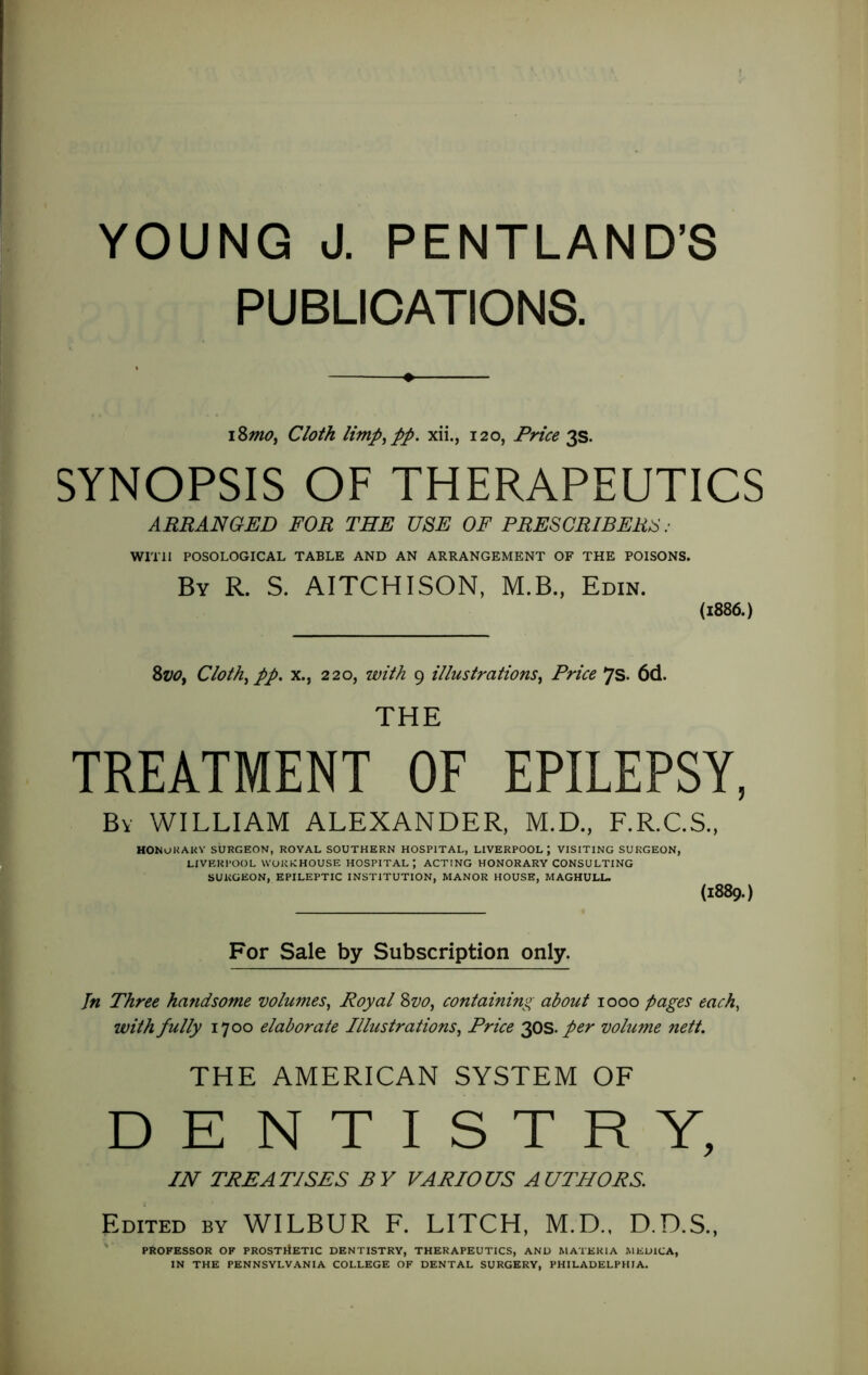 PUBLICATIONS. \%mOy Cloth limpypp. xii., 120, Price 3s. SYNOPSIS OF THERAPEUTICS ARRANGED FOR THE USE OF PRESCRIBERS : Wmi POSOLOGICAL TABLE AND AN ARRANGEMENT OF THE POISONS. By R. S. AITCHISON, M.B., Edin. (1886.) Cloth^ pp. X., 220, with 9 illustrations^ Price 7S. 6d. THE TREATMENT OF EPILEPSY, By william ALEXANDER, M.D., F.R.C.S.. HONUKAKV SURGEON, ROYAL SOUTHERN HOSPITAL, LIVERPOOL; VISITING SURGEON, LIVERPOOL UUKRHOUSE HOSPITAL', ACTING HONORARY CONSULTING SURGEON, EPILEPTIC INSTITUTION, MANOR HOUSE, MAGHULL. (1889.) For Sale by Subscription only. Jn Three handsome volumes^ Royal %vo^ containing about 1000 pages each, with fully 1700 elaborate Illustrations^ Price 2I0S. per volume nett. THE AMERICAN SYSTEM OF DENTISTRY, IN TREATISES BY VARIOUS AUTHORS. Edited by WILBUR F. LITCH, M.D., D.D.S., ' PROFESSOR OF PROSTrfETIC DENTISTRY, THERAPEUTICS, AND MATERIA MEDICA, IN THE PENNSYLVANIA COLLEGE OF DENTAL SURGERY, PHILADELPHIA.