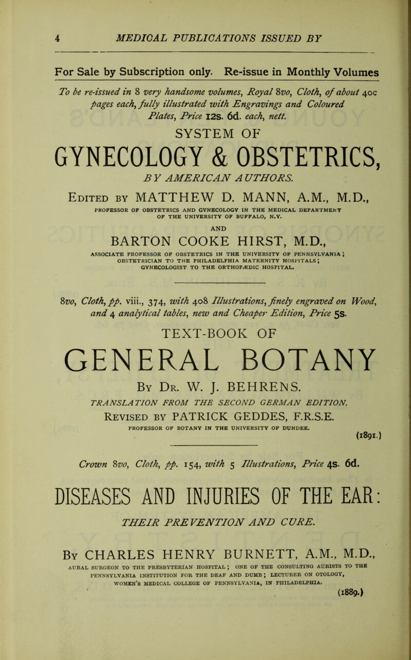 For Sale by Subscription only. Re-issue in Monthly Volumes To be re-issued in 8 very handsome volumes^ Royal 2>vo^ Cloth^ of about 40c pages each^ fully illustrated with Engravings and Coloured Plates^ Price I2S. 6d. each^ nett. SYSTEM OF GYNECOLOGY & OBSTETRICS, B y AMERICAN A UTHORS. Edited by MATTHEW D. MANN, A.M., M.D., PROFESSOR OF OBSTETRICS AND GYNECOLOGY IN THE MEDICAL DEPARTMENT OF THE UNIVERSITY OF BUFFALO, N.Y. AND BARTON COOKE HIRST, M.D., ASSOCIATE PROFESSOR OF OBSTETRICS IN THE UNIVERSITY OF PENNSYLVANIA ; OBSTETRICIAN TO THE PHILADELPHIA MATERNITY HOSPITALS; GYNECOLOGIST TO THE ORTHOPÆDIC HOSPITAL. 8w, Cloth^pp. viii., 374, with 408 Illustrations^ finely engraved on Wood, and 4 analytical tables, new and Cheaper Edition, Price 5s. TEXT-BOOK OF GENERAL BOTANY By Dr. W. J. BEHRENS. TRANSLATION FROM THE SECOND GERMAN EDITION. Revised by PATRICK GEDDES, F.R.S.E. PROFESSOR OF BOTANY IN THE UNIVERSITY OF DUNDEE. (1891.) Crown ^vo. Cloth, pp. 154, with 5 Illustrations, Price 4s. 6d. DISEASES AND INJURIES OF THE EAR: THEIR PREVENTION AND CURE. By CHARLES HENRY BURNETT, A.M., M.D., AURAL SURGEON TO THE PRESBYTERIAN HOSPITAL ; ONE OF THE CONSULTING AURISTS TO THE PENNSYLVANIA INSTITUTION FOR THE DEAF AND DUMB ; LECTURER ON OTOLOGY, women’s MEDICAL COLLEGE OF PENNSYLVANIA, IN PHILADELPHIA. (1889.)