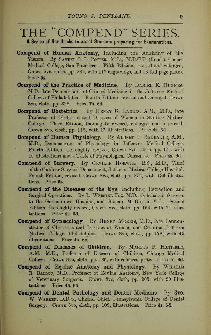THE “COMPEND” SERIES. A Series of Handbooks to assist Students preparing for Examinations. Compend of Human Anatomy, Including the Anatomy of the Viscera. By Samuel 0. L. Potter, M.D., M.RC.P. (Lond.), Cooper Medical College, San Francisco. Fifth Edition, revised and enlarged. Crown 8vo, cloth, pp. 289, with 117 engravings, and 16 full page plates. Price 5s. Compend of the Practice of Medicine. By Daniel E. Hughes, M.D., late Demonstrator of Clinical Medicine in the Jefferson Medical College of Philadelphia. Fourth Edition, revised and enlarged. Crown 8vo, cloth, pp. 328. Price 7s. 6d. Compend of Obstetrics. By Henry G. Landis, A.M., M.D., late Professor of Obstetrics and Diseases of Women in Starling Medical College. Third Edition, thoroughly revised, enlarged, and improved, Crown 8vo, cloth, pp. 118, with 17 illustrations. Price 4s. 6d. Compend of Human Physiology. By Albert P. Brubaker, A.M., M.D., Demonstrator of Physiology in Jefferson Medical College. Fourth Edition, thoroughly revised. Crown 8vo, cloth, pp. 174, with 16 illustrations and a Table of Physiological Constants. Price 4s. 6d. Compend of Surgery. By Orville Horwitz, B.S., M.D., Chief of the Outdoor Surgical Department, Jefferson Medical College Hospital. Fourth Edition, revised. Crown 8vo, cloth, pp. 272, with 136 illustra- tions. Price 5 s. Compend of the Diseases of the Eye, Including Refraction and Surgical Operations. By L. Webster Fox, M.D., Ophthalmic Surgeon to the Germantown Hospital, and George M. Gould, M.D. Second Edition, thoroughly revised. Crown 8vo, cloth, pp. 164, with 71 ülus- trations. Price 4s. 6d. Compend of Gynaecology. By Henry Morris, M.D., late Demon- strator of Obstetrics and Diseases of Women and Children, Jefferson Medical College, Philadelphia. Crown 8vo, cloth, pp. 178, with 45 illustrations. Price 4s. 6d. Compend of Diseases of Children. By Marcus P. Hatfield, A.M., M.D., Professor of Diseases of Children, Chicago Medical College. Crown 8vo, cloth, pp. 186, with coloured plate. Price 4s. 6d. Compend of Equine Anatomy and Physiology. By William R. Ballou, M.D., Professor of Equine Anatomy, Hew York College of Veterinary Surgeons. Crown 8vo, cloth, pp. 205, with 29 illus- trations. Price 4s. 6d. Compend of Dental Pathology and Dental Medicine. By Geo. W. Warren, D.D.S., Clinical Chief, Pennsylvania College of Dental Surgery. Crown 8vo, cloth, pp. 109, illustrations. Price 4s. 6d. 3