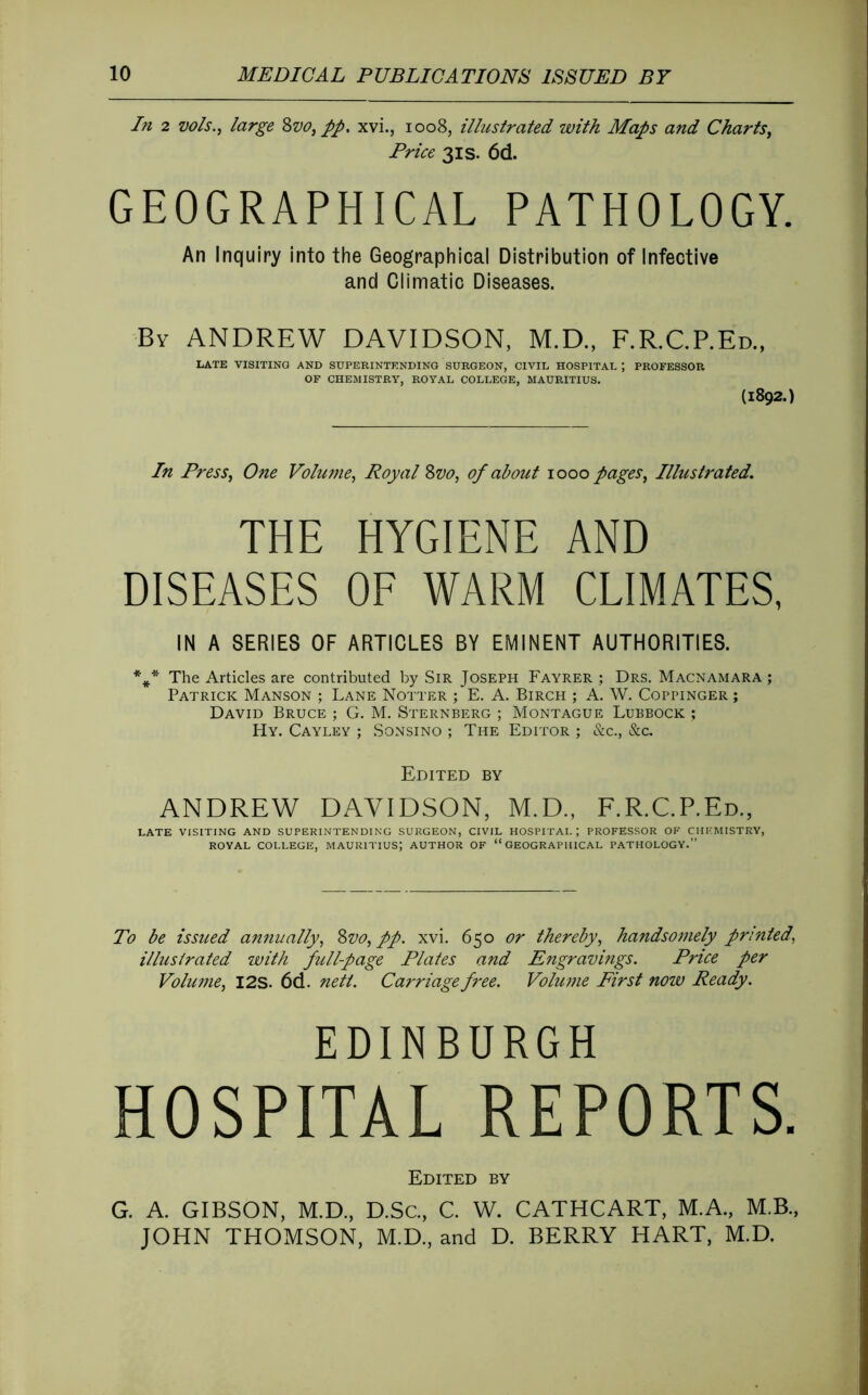 In 2 vols., large Zvo,pp, xvi., 1008, illustrated with Maps and Charts, Price 3IS. 6d. GEOGRAPHICAL PATHOLOGY. An Inquiry into the Geographical Distribution of Infective and Climatic Diseases. By ANDREW DAVIDSON, M.D., F.R.C.P.Ed., LATE VISITING AND SUPERINTENDING SURGEON, CIVIL HOSPITAL ; PROFESSOR OF CHEMISTRY, ROYAL COLLEGE, MAURITIUS. (1892.) In Press, One Volume, Royal Zvo, of about 1000 pages. Illustrated. THE HYGIENE AND DISEASES OE WARM CLIMATES, IN A SERIES OF ARTICLES BY EMINENT AUTHORITIES. * f The Articles are contributed by Sir Joseph Fayrer ; Drs. Macnamara ; Patrick Manson ; Lane Notter ; E. A. Birch ; A. W. Coppinger ; David Bruce ; G. M. Sternberg ; Montague Lubbock ; Hy. Cayley ; Sonsino ; The Editor ; &c., &c. Edited by ANDREW DAVIDSON, M.D., F.R.C.P.Ed., LATE VISITING AND SUPERINTENDING SURGEON, CIVIL HOSPITAL; PROFESSOR OF CHEMISTRY, ROYAL COLLEGE, MAURITIUS; AUTHOR OF “GEOGRAPHICAL PATHOLOGY.” To be issued ammally, Zvo, pp. xvi. 650 or thereby, handsomely printed, illustrated with full-page Plates and Engravings. Price per Volume, I2S. 6d. nett. Carriage free. Volume First noiv Ready. EDINBURGH HOSPITAL REPORTS. Edited by G. A. GIBSON, M.D., D.Sc., C. W. CATHCART, M.A., M.B., JOHN THOMSON, M.D., and D. BERRY HART, M.D.