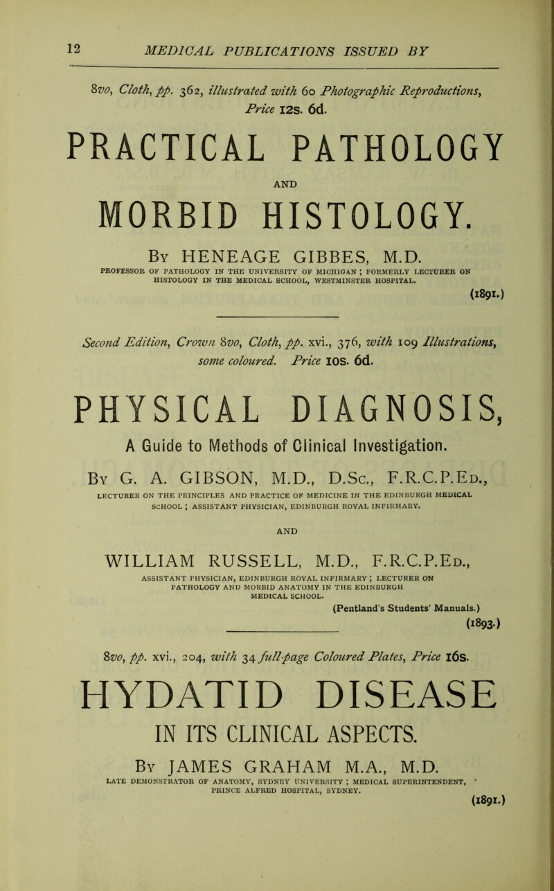 2>vo, Cloth^ pp. 362, illustrated with 60 Photographie Reproductions^ Price I2S. 6d. PRACTICAL PATHOLOGY AND MORBID HISTOLOGY. By HENEAGE GIBBES, M.D. PROFESSOR OF PATHOLOGY IN THE UNIVERSITY OF MICHIGAN ; FORMERLY LECTURER ON HISTOLOGY IN THE MEDICAL SCHOOL, WESTMINSTER HOSPITAL. (1891.) Second Edition^ Croivn ^vo, Cloth^ pp. xvi., 376, with 109 Illustrations^ some coloured. Price lOS. 6d. PHYSICAL DIAGNOSIS, A Guide to Methods of Clinical Investigation. By G. a. GIBSON, M.D., D.Sc., F.R.C.P.Ed., LECTURER ON THE PRINCIPLES AND PRACTICE OF MEDICINE IN THE EDINBURGH MEDICAL SCHOOL ; ASSISTANT PHYSICIAN, EDINBURGH ROYAL INFIRMARY. AND WILLIAM RUSSELL, M.D., E.R.C.P.Ed., ASSISTANT PHYSICIAN, EDINBURGH ROYAL INFIRMARY ; LECTURER ON PATHOLOGY AND MORBID ANATOMY IN THE EDINBURGH MEDICAL SCHOOL. (Pentland’s Students’ Manuals.) (1893.) pp. xvi., 204, with Tf^fullpage Coloured Plates^ Price l6s. HYDATID DISEASE IN ITS CLINICAL ASPECTS. By JAMES GRAHAM M.A., M.D. LATE DEMONSTRATOR OF ANATOMY, SYDNEY UNIVERSITY ; MEDICAL SUPERINTENDENT, * PRINCE ALFRED HOSPITAL, SYDNEY. (1891.)