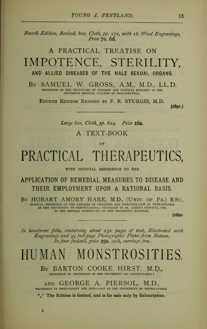 Fourth Edition^ Revised^ Svo, Cloth^ pp. 172, with 16 Wood Engravings^ Price 7s. 6d. A PRACTICAL TREATISE ON IMPOTENCE, STERILITY, AND ALLIED DISEASES OF THE MALE SEXUAL ORGANS. By SAMUEL W. GROSS,, A.M., M.D., LL.D. PROFESSOR OF THE PRINCIPLES OF SURGERY AND CLINICAL SURGERY IN THE JEFFERSON MEDICAL COLLEGE OP PHILADELPHIA. Fourth Edition Revised by F. R. STURGIS, M.D. (1891.) Large 8w, Cloth, pp. 624. Price i6s. A TEXT-BOOK OF PRACTICAL THERAPEUTICS, WITH ESPECIAL REFERENCE TO THE APPLICATION OF REMEDIAL MEASURES TO DISEASE AND THEIR EMPLOYMENT UPON A RATIONAL BASIS. By HOBART AMORY HARE, M.D., (Univ. of Pa.) B.Sc.. CLINICAL PROFESSOR OF THE DISEASES OP CHILDREN AND DEMONSTRATOR OF THERAPEUTICS IN THE UNIVERSITY OF PENNSYLVANIA ; PHYSICIAN TO ST. AGNES’S HOSPITAL AND TO THE MEDICAL DISPENSARY OF THE CHILDREN’S HOSPITAL. (1890. hi handsome folio, containing about 230 pages of text. Illustrated with Engravings and 39 full-page Photographic Plates from Nature. In four fasiculi, price 25s. each, carriage free. HUMAN MONSTROSITIES. By barton COOKE HIRST, M.D., PROFESSOR OF OBSTETRICS IN THE UNIVERSITY OF PENNSYLVANIA: AND GEORGE A. PIERSOL, M.D., PROFESSOR OF EMBRYOLOGY AND HISTOLOGY IN THE UNIVERSITY OF PENNSYLVANIA The Edition is limited, and is for sale only by Subscription. 4