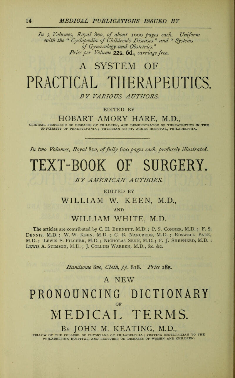 Li 3 Volumes^ Royal Svo, of about looo pages each. Uniform with the “ Cyclopcedia of Childrens Diseases ” a?id “ Systems of Gynæcology and Obstetrics Price per Volume 22S. 6d., carriage free, A SYSTEM OF PRACTICAL THERAPEUTICS. BY VARIOUS AUTHORS. EDITED BY HOBART AMORY HARE, M.D., CLINICAL PROFESSOR OF DISEASES OF CHILDREN, AND DEMONSTRATOR OF THERAPEUTICS IN THE UNIVERSITY OF PENNSYLVANIA ; PHYSICIAN TO ST. AGNES HOSPITAL, PHILADELPHIA. In two Volumes., Royal Svo, of fully 600 pages each, profusely illustrated. TEXT-BOOK OF SURGERY. BY AMERICAN AUTHORS. EDITED BY WILLIAM W. KEEN, M.D., AND WILLIAM WHITE, M.D. The articles are contributed by C. H. Burnett, M.D'. ; P. S. Conner, M.D. ; F. S. Dennis, M.D. ; W. W. Keen, M.D. ; C. B. Nancrede, M.D. ; Roswell Park, M.D. ; Lewis S. Pilcher, M.D. ; Nicholas Senn, M.D. ; F. J. Shepherd, M.D. ; Lewis A. Stimson, M.D. ; J. Collins Warren, M.D., &c. &c. Handso7ne Svo, Cloth, pp. 818. Price i8s. A NEW PRONOUNCING DICTIONARY OF MEDICAL TERMS, Bv JOHN M. KEATING, M.D., FELLOW OF THE COLLEGE OF PHYSICIANS OF PHILADELPHIA; VISITING OBSTETRICIAN TO THE PHILADELPHIA HOSPITAL, AND LECTURER ON DISEASES OF WOMEN AND CHILDREN.