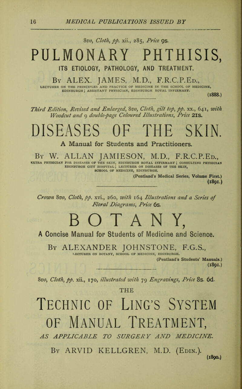 2>vOy Cloth^ pp. xii., 285, Price 9s. PULMONARY PHTHISIS, ITS ETIOLOGY, PATHOLOGY, AND TREATMENT. By ALEX. JAMES, M.D., RR.C.P.Ed., LECTURER ON THE PRINCIPLES AND PRACTICE OF MEDICINE IN THE SCHOOL OF MEDICINE, EDINBURGH ; ASSISTANT PHYSICIAN, EDINBURGH ROYAL INFIRMARY. (1888.) Third Edition^ Revised and Enlarged^ Zvo, Cloth, gilt top, pp. xx., 641, with Woodcut a?id 9 double-page Coloured Illustrations, Price 2IS. DISEASES OF THE SKIN. A Manual for Students and Practitioners. By W. ALLAN JAMIESON, M.D., F.R.C.P.Ed., EXTRA PHYSICIAN FOR DISEASES OF THE SKIN, EDINBURGH ROYAL INFIRMARY , CONSULTING PHYSICIAN EDINBURGH CITY HOSPITAL; LECTURER ON DISEASES OF THE SKIN, SCHOOL OF MEDICINE, EDINBURGH. (Pentland’s Medical Series, Volume First.) (1891.) Crown 2>vo, Cloth, pp. xvi., 260, with 164 Illustrations a^id a Series of Floral Diagrams, Price 6s. BOTANY, A Concise Manual for Students of Medicine and Science. By ALEXANDER JOHNSTONE, F.G.S., T.ECTURER ON BOTANY, SCHOOL OF MEDICINE, EDINBURGH. (Pentland’s Students’ Manuals.) (1891.) 8vo, Cloth, pp. xii., 170, illustrated with 79 Engravings, Price 8s. 6d. THE Technic of Ling’s System OF Manual Treatment, AS APPLICABLE TO SURGERY AND MEDICINE. By ARVID KELLGREN, M.D. (Edin.). (1890.)