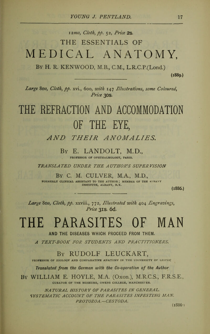 ï2mo, Cloth^ PP. 52, Price 2S. THE ESSENTIALS OF MEDICAL ANATOMY, By H. R. KENWOOD, M.B., CM., L.R.C.P.(Lond.) (1889.) Large Svo, Cloth^ pp. xvi., 600, with 147 Illustrations^ some Coloured^ Price 30s. THE REFRACTION AND ACCOMMODATION OF THE EYE, AND THEIR ANOMALIES. By E. LANDOLT, M.D., PROFESSOR OF OPHTHALMOLOGY, PARIS. TRANSLA TED UNDER THE A UTHOHS SUPER VISION By C. M. culver, M.A., M.D., FORMERLY CLINICAL ASSISTANT TO THE AUTHOR; MEMBER OF THE AIU.WY INSTITUTE, ALBANY, N.Y. (1886.) Large 8z>o, Cloth^ pp. xxviii., 772, Illustrated with 404 Engravings^ Price 3IS. 6d. THE PARASITES OF MAN AND THE DISEASES WHICH PROCEED FROM THEM. A TEXT-BOOK FOR STUDENTS AND PRACTITIONERS. By RUDOLF LEUCKART, PROFESSOR OF ZOOLOGY AND COMPARATIVE ANATOMY IN THE UNIVERSITY OF LEIPSIC Translated from the German with the Co-operation of the Author By william E. HOYI.E, M.A. (Oxon.), M.R.C.S., F.R.S.E., CURATOR OF THE MUSEUMS, OWENS COLLEGE, MANCHESTER. NATURAL HISTORY OF PARASITES IN GENERAL. SYSTEMATIC ACCOUNT OF THE PARASITES INFESTING MAN. PRO TOZOA.—CES TOD A. (18861