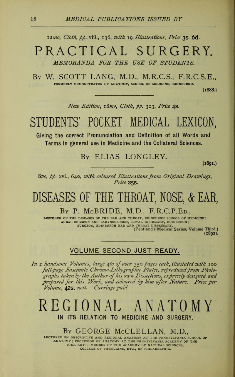 i2mû, Cloth^pp. viii., 136, with 19 Illustrations^ Price 3s. 6d. PRACTICAL SURGERY. MEMORANDA FOR THE USE OF STUDENTS. By W. SCOTT LANG, M.D., M.R.C.S., F.R.C.S.E., FORMERLY DEMONSTRATOR OF ANATOMY, SCHOOL OF MEDICINE, EDINBURGH. (1888.) New Edition^ \%mo^ Cloth^ pp. 303, Price 4s. STUDENTS’ POCKET MEDICAL LEXICON, Giving the correct Pronunciation and Definition of all Words and Terms in general use In Medicine and the Collateral Sciences. By ELIAS LONGLEY. (1891.) Zvo^ pp. xvi., 640, with coloured Illustrations from Original Drawings^ Price 25s. DISEASES OF THE THROAT. NOSE, k EAR, By P. McBride, M.D., F.R.C.P.Ed„ LECTURER ON THE DISEASES OF THE EAR AND THROAT, EDINBURGH SCHOOL OF MEDICINE ; AURAL SURGEON AND LARYNGOLOGIST, ROYAL INFIRMARY, EDINBURGH ; SURGEON, EDINBURGH EAR AND THROAT DISPENSARY. , (Pentland’s Medical Series, Volume Third.) (1892). VOLUME SECOND JUST READY. In 2 ha^idsome Volumes, large 4to of over 350 pages each, illustated with 100 full-page Fascimile Chromo-Lithographic Plates, reproduced from Photo- graphs taken by the Author of his own Dissections, expressly designed and prepared for this Work, and coloured by him after Nature. Price per Volume, 42s. nett. Carriage paid. REGIONAL ANATOMY IN ITS RELATION TO MEDICINE AND SURGERY. By GEORGE McCLELLAN, M.D., LECTUKF.R ON DESCRIPTIVE AND REGIONAL ANATOMY AT THE PENNSYLVANIA SCHOOL OF anatomy; professor of anatomy at THE PENNSYLVANIA ACADEMY OF THE FINE arts; MEMBER OF THE ACADEMY OF NATURAL SCIENCES, COLLEGE OF PHYSICIANS, ETC., OF PHILADELPHIA.