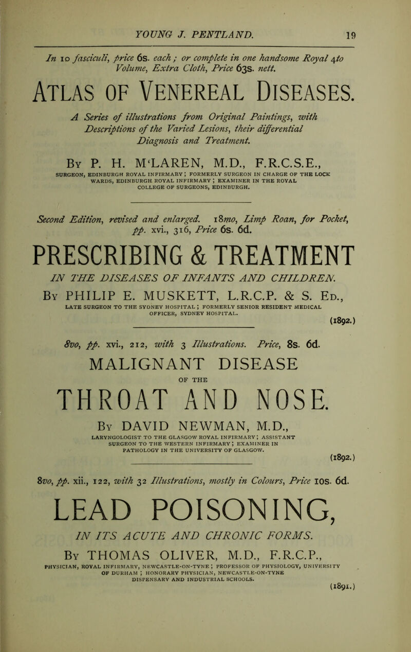 In lo fasciculi^ price 6s- each ; or complete in one handsome Royal âfto Volume^ Extra Cloth, Price 63s. nett. Atlas of Venereal Diseases. A Series of illustrations from Original Paintings, with Descriptions of the Varied Lesions, their differential Diagnosis and Treatment. By P. H. MCLAREN, M.D., F.R.C.S.E., SURGEON, EDINBURGH ROYAL INFIRMARY; FORMERLY SURGEON IN CHARGE OF THE LOCK WARDS, EDINBURGH ROYAL INFIRMARY ; EXAMINER IN THE ROYAL COLLEGE OF SURGEONS, EDINBURGH. Second Edition, revised and enlarged. iZmo, Limp Roan, for Pocket, pp. xvi., 316, Pnce 6s. 6d. PRESCRIBING & TREATMENT IN THE DISEASES OF INFANTS AND CHILDREN. By PHILIP E. MUSKETT, L.R.C.P. & S. Ed., LATE SURGEON TO THE SYDNEY HOSPITAL ; FORMERLY SENIOR RESIDENT MEDICAL OFFICER, SYDNEY HOSPITAL, (1892.) 8vo, pp. xvi., 212, with 3 Illustrations. Price, 8s. 6d. MALIGNANT DISEASE OF THE THROAT AND NOSE. By DAVID NEWMAN, M.D., LARYNGOLOGIST TO THE GLA.SGOW ROYAL INFIRMARY; ASSISTANT SURGEON TO THE WESTERN INFIRMARY ; EXAMINER IN PATHOLOGY IN THE UNIVERSITY OF GLASGOW. (1892.) Zvo, pp. xii., 122, with 32 Illustrations, mostly in Colours, Price lOS. 6d. LEAD POISONING, IN ITS ACUTE AND CHRONIC FORMS. By THOMAS OLIVER, M.D., F.R.C.P., PHYSICIAN, ROYAL INFIRMARY, NEWCASTLE-ON-TYNEPROFESSOR OF PHYSIOLOGY, UNIVERSITY OF DURHAM ; HONORARY PHYSICIAN, NEWCASTLE-ON-TYNE DISPENSARY AND INDUSTRIAL SCHOOLS. (1891;.)