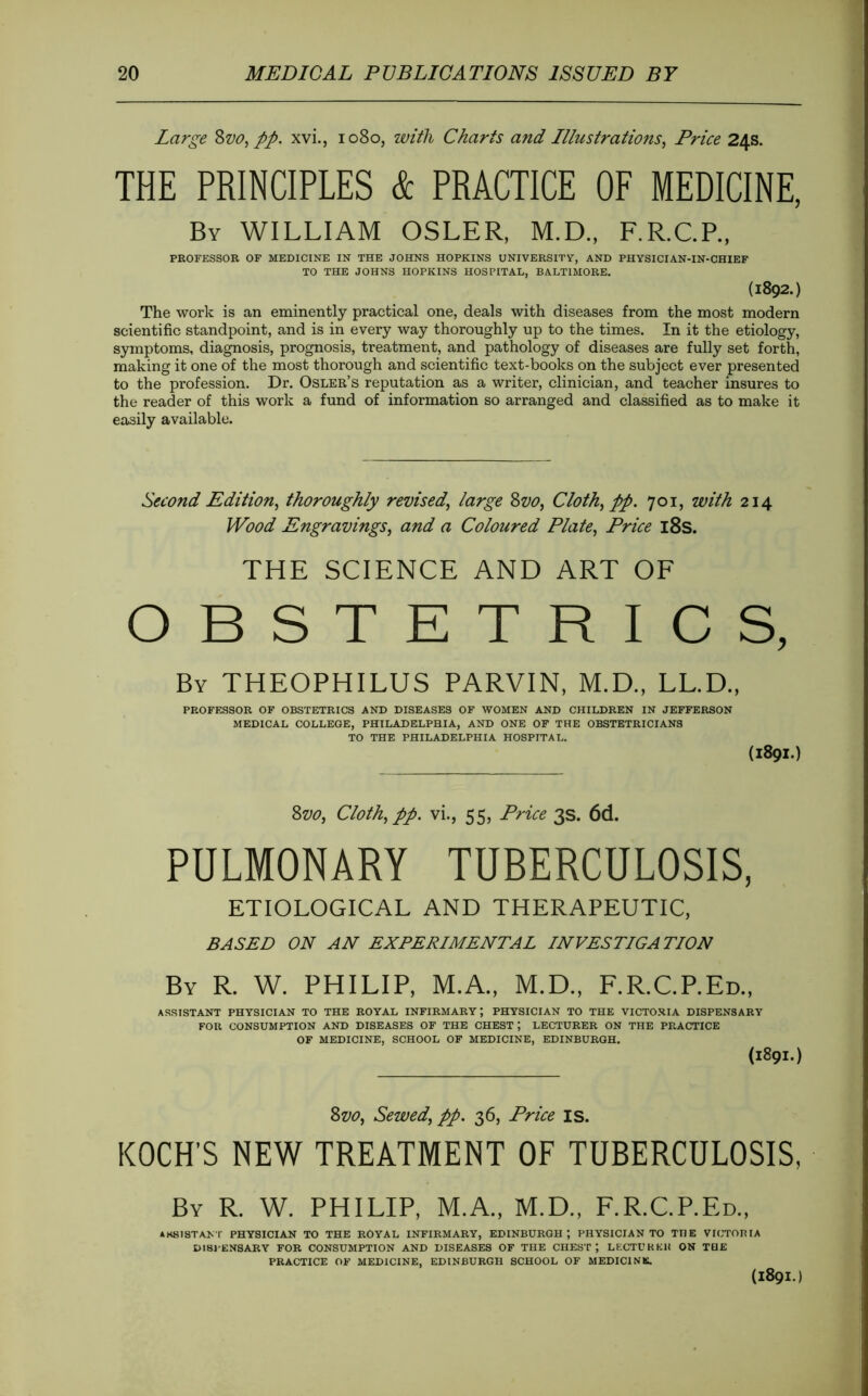 Large pp, xvi., 1080, with Charts and Illustrations^ Price 24s. THE PRINCIPLES & PRACTICE OF MEDICINE. By william OSLER, M.D.. F.R.C.P., PROFESSOR OF MEDICINE IN THE JOHNS HOPKINS UNIVERSITY, AND PHYSICIAN-IN-CHIEF TO THE JOHNS HOPKINS HOSPITAL, BALTIMORE. (1892.) The work is an eminently practical one, deals with diseases from the most modern scientific standpoint, and is in every way thoroughly up to the times. In it the etiology, symptoms, diagnosis, prognosis, treatment, and pathology of diseases are fully set forth, making it one of the most thorough and scientific text-books on the subject ever presented to the profession. Dr. Osler’s reputation as a writer, clinician, and teacher insures to the reader of this work a fund of information so arranged and classified as to make it easily available. Second Edition^ thoroughly revised^ large Zvo^ Cloth^ pp. 701, with 214 Wood Engravings^ and a Coloured Plate, Price l8s. THE SCIENCE AND ART OF OBSTETRICS, By THEOPHILUS PARVIN, M.D., LL.D., PROFESSOR OF OBSTETRICS AND DISEASES OF WOMEN AND CHILDREN IN JEFFERSON MEDICAL COLLEGE, PHILADELPHIA, AND ONE OF THE OBSTETRICIANS TO THE PHILADELPHIA HOSPITAL. (1891.) Zvo, Cloth, pp. vi., 55, Price 3s. 6d. PULMONARY TUBERCULOSIS, ETIOLOGICAL AND THERAPEUTIC, BASED ON AN EXPERIMENTAL INVESTIGATION By R. W. PHILIP, M.A., M.D., F.R.C.P.Ed., ASSISTANT PHYSICIAN TO THE ROYAL INFIRMARY; PHYSICIAN TO THE VICTORIA DISPENSARY FOR CONSUMPTION AND DISEASES OF THE CHEST; LECTURER ON THE PRACTICE OF MEDICINE, SCHOOL OP MEDICINE, EDINBURGH. (1891.) Svo, Sewed, pp. 36, Price is. KOCH’S NEW TREATMENT OF TUBERCULOSIS, By R. W. PHILIP, M.A., M.D., F.R.C.P.Ed., IK8ISTANT PHYSICIAN TO THE ROYAL INFIRMARY, EDINBURGH; PHYSICIAN TO THE VICTOBIA DI81-ENSARY FOR CONSUMPTION AND DISEASES OF THE CHEST*, LECTCKKH ON TOE PRACTICE OF MEDICINE, EDINBURGH SCHOOL OF MEDICINE. (1891.