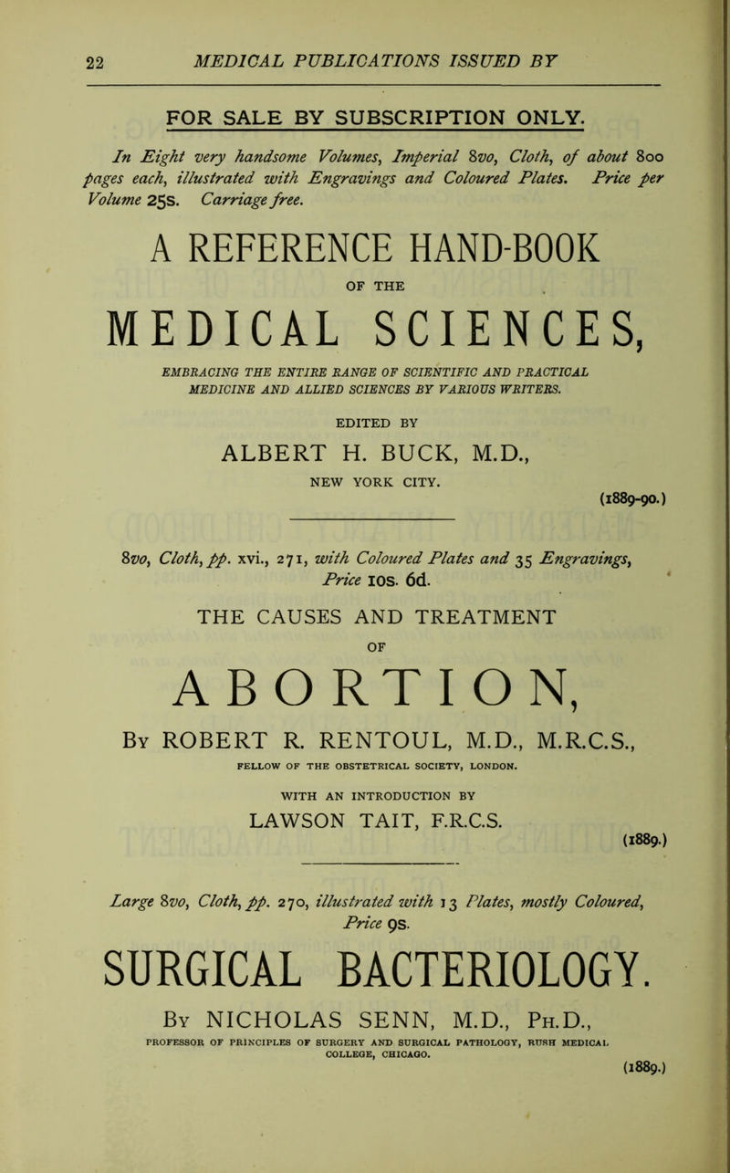 FOR SALE BY SUBSCRIPTION ONLY. In Eight very handsome Volumes^ Imperial 8w, Cloth^ of about 800 pages each^ illustrated with Engravings and Coloured Plates, Price per Volume 25s. Carriage free, A REFERENCE HAND-BOOK OF THE MEDICAL SCIENCES, EMBRACING THE ENTIRE RANGE OF SCIENTIFIC AND PRACTICAL MEDICINE AND ALLIED SCIENCES BY VARIOUS WRITERS. EDITED BY ALBERT H. BUCK, M.D., NEW YORK CITY. (1889-90.) SvOf Cloth^pp. xvi., 271, with Coloured Plates and 35 Engravings^ Price lOS. 6(1. THE CAUSES AND TREATMENT OF ABORTION, By ROBERT R. RENTOUL, M.D., M.R.C.S., FELLOW OF THE OBSTETRICAL SOCIETY, LONDON. WITH AN INTRODUCTION BY LAWSON TAIT, F.R.C.S. (1889.) Large Svo, Cloth^ pp. 270, illustrated with 13 Plates., mostly Coloured, Price ps. SURGICAL BACTERIOLOGY. By NICHOLAS SENN, M.D., Ph.D., PROFESSOR OF PRINCIPLES OF SURGERY AND SURGICAL PATHOLOGY, RUSH MEDICAL COLLEGE, CHICAGO. {1889.)