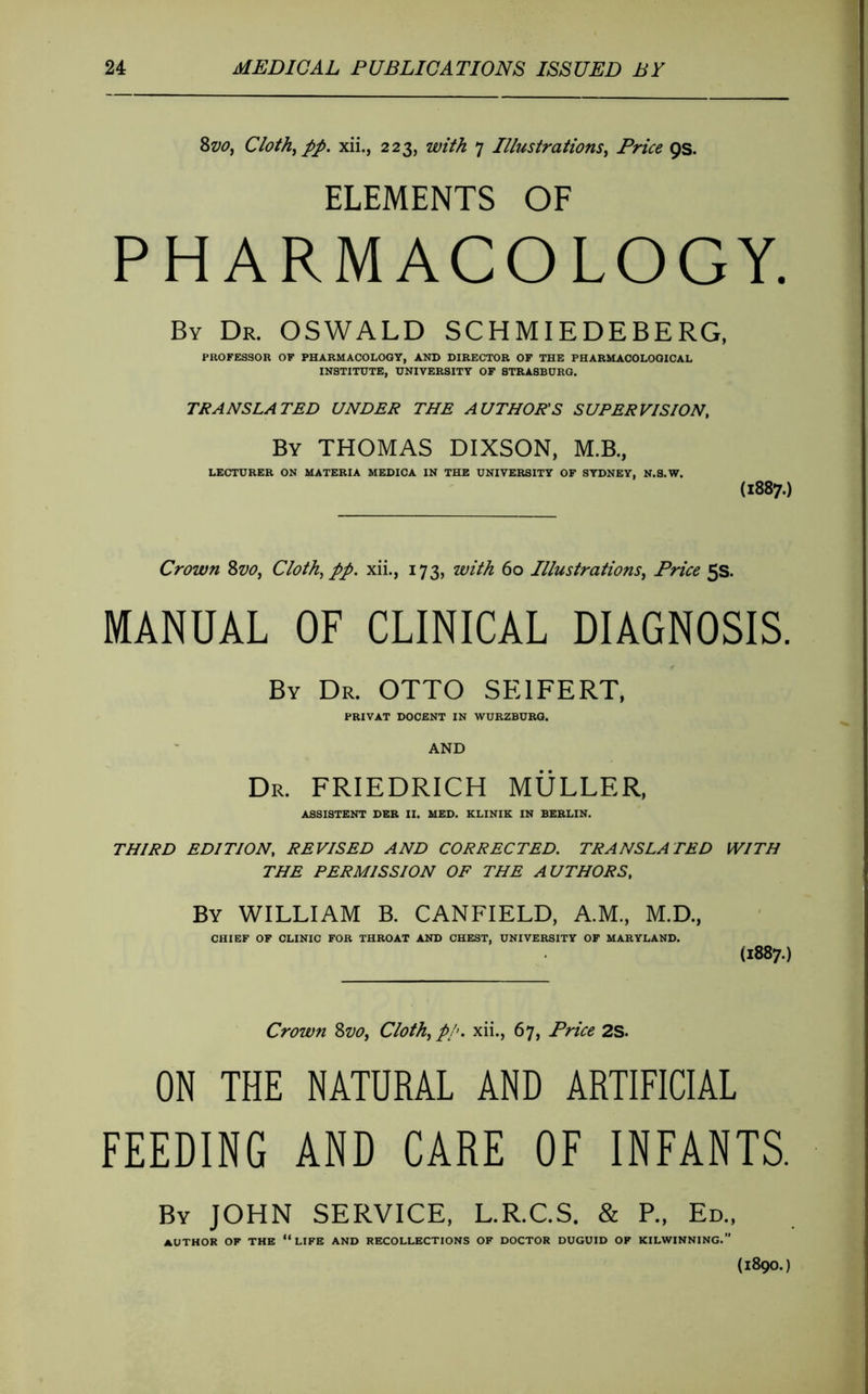 8w, Cloth^ pp, xii., 223, with 7 Illustrations^ Price QS. ELEMENTS OF PHARMACOLOGY. By Dr. OSWALD SCHMIEDEBERG, PROFESSOR OF PHARMACOLOGY, AND DIRECTOR OF THE PHARMACOLOGICAL INSTITUTE, UNIVERSITY OF 8TRASBURG. TRANSLATED UNDER THE AUTHOR'S SUPERVISION, By THOMAS DIXSON, M.B., LECTURER ON MATERIA MEDICA IN THE UNIVERSITY OF SYDNEY, N.8.W. (1887.) Crown 8w, Cloth^ pp. xii., 173, with 60 Illustrations, Price 5s. MANUAL OF CLINICAL DIAGNOSIS. By Dr. OTTO SEIFERT. PRIVAT DOCENT IN WURZBURG. AND Dr. FRIEDRICH MÜLLER, ASSISTENT DER II. MED. KLINIK IN BERLIN. THIRD EDITION, REVISED AND CORRECTED. TRANSLATED WITH THE PERMISSION OF THE AUTHORS, By WILLIAM B. CANFIELD, A.M., M.D., CHIEF OF CLINIC FOR THROAT AND CHEST, UNIVERSITY OF MARYLAND. (1887.) Crown Svo, Cloth, p!>. xii., 67, Price 2S. ON THE NATURAL AND ARTIFICIAL FEEDING AND CARE OF INFANTS. By JOHN SERVICE, L.R.C.S. & P., Ed., author of THE “life AND RECOLLECTIONS OF DOCTOR DUGUID OF KILWINNING.” (1890.)