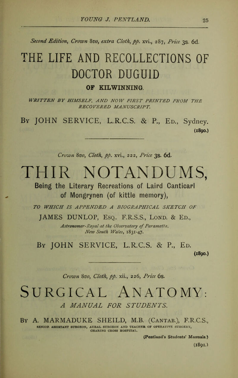 Second Edition^ Crown Zvo, extra Cloth^ pp. xvi., 287, Price 3s. 6d. THE LIFE AND RECOLLECTIONS OF DOCTOR DUGDID OF KILWINNING. WRITTEN BY HIMSELF, AND NOW FIRST PRINTED FROM THE RECOVERED MANUSCRIPT. By JOHN SERVICE, L.R.C.S. & P., Ed., Sydney. (1890.) Crown 2>vo, Cloth^ pp. xvi., 222, Price 3s. 6d. THIR NOTANDUMS, Being the Literary Recreations of Laird Canticarl of Mongrynen (of kittie memory), TO WHICH IS APPENDED A BIOGRAPHICAL SKETCH OF JAMES DUNLOP, Esq.. F.R.S.S., Lond. & Ed., Astronomer- Royal at the Observatory of Paramatta, New South Wales, 1831-47. By JOHN SERVICE, L.R.C.S. & P., Ed. (1890.) Crown ^vo, Cloth, pp. xii., 226, Price 6s. Surgical Anatomy: A MANUAL FOR STUDENTS. By a. MARMADUKE SHEILD, M.B. (Cantab.), F.R.C.S., SENIOR ASSISTANT SURGEON, AURAL SURGEON AND TEACHER OF OPERATIVE SURGERY, CHARING CROSS HOSPITAL. (Pentland’s Students' Manuals.) (1891.)