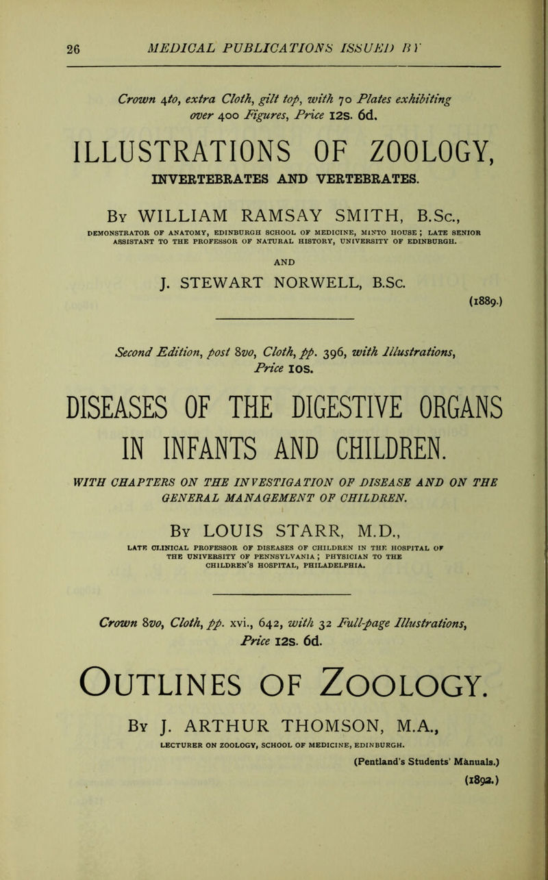 Crown 4/d7, extra C/oth, gilt to/>, with 70 Plates exhibiting over 400 Figures^ Price I2S. 6d. ILLUSTRATIONS OF ZOOLOGY, mVEBXEBBAT£S AND VEBTEBBATES. By william RAMSAY SMITH, B.Sc., DEMONSTRATOR OF ANATOMY, EDINBURGH SCHOOL OF MEDICINE, MINTO HOUSE ; LATE SENIOR ASSISTANT TO THE PROFESSOR OF NATURAL HISTORY, UNIVERSITY OF EDINBURGH. AND J. STEWART NORWELL, B.Sc. (1889.) Second Edition^ post 8z/<?, Cloth^ pp, 396, with Illustrations^ Price I OS. DISEASES OF THE DIGESTIVE ORGANS IN INFANTS AND CHILDREN. WITH CHAPTERS ON THE INVESTIGATION OF DISEASE AND ON THE GENERAL MANAGEMENT OF CHILDREN. By LOUIS STARR, M.D., LATE OI.INICAL PROFESSOR OF DISEASES OF CHILDREN IN THE HOSPITAL OF THE UNIVERSITY OF PENNSYLVANIA ; PHYSICIAN TO THE children’s HOSPITAL, PHILADELPHIA. Crown ZvOy Clothe pp. xvi., 642, with 32 Fullpage Illustrations^ Price I2S. 6d. Outlines of Zoology. By J. ARTHUR THOMSON, M.A., LECTURER ON ZOOLOGY, SCHOOL OF MEDICINE, EDINBURGH. (Pentland’s Students’ Manuals.) (1893.)