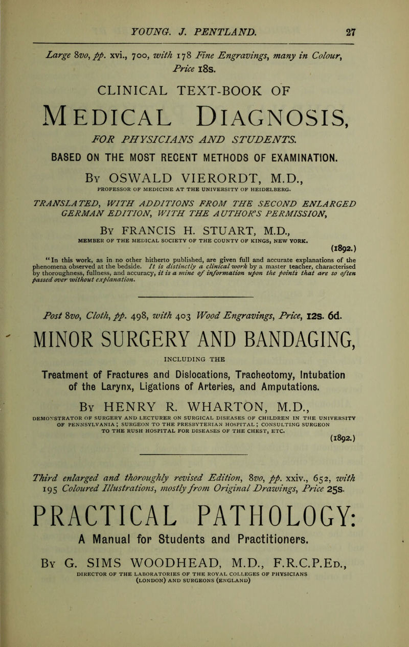 Large Zvo., pp. xvi., 700, with 178 Fine Engravings.^ many in Colour^ Price i8s. CLINICAL TEXT-BOOK OF Medical Diagnosis, FOR PHYSICIANS AND STUDENTS. BASED ON THE MOST RECENT METHODS OF EXAMINATION. By OSWALD VIERORDT, M.D., PROFESSOR OF MEDICINE AT THE UNIVERSITY OF HEIDELBERG. TRANSLATED, WITH ADDITIONS FROM THE SECOND ENLARGED GERMAN EDITION, WITH THE AUTHORS PERMISSION, By FRANCIS H. STUART, M.D, MEMBER OF THE MEDICAL SOCIETY OF THE COUNTY OF KINGS, NEW YORK. (1892.) “ In this work, as in no other hitherto published, are given full and accurate explanations of the phenomena observed at the bedside. It is distinctly a clinical work by a master teacher, characterised by thoroughness, fullness, and accuracy, it is a mine of information upon the points that OA-e so often passed over without explanation. Post 8vo, Cloth, pp. 498, with 403 Wood Engravings, Price, I2S. 6d. MINOR SURGERY AND BANDAGING, INCLUDING THE Treatment of Fractures and Dislocations, Tracheotomy, Intubation of the Larynx, Ligations of Arteries, and Amputations. By henry R. WHARTON, M.D., DEMONSTRATOR OF SURGERY AND LECTURER ON SURGICAL DISEASES OF CHILDREN IN THE UNIVERSITY OF PENNSYLVANIA; SURGEON TO THE PRESBYTERIAN HOSPITAL; CONSULTING SURGEON TO THE RUSH HOSPITAL FOR DISEASES OF THE CHEST, ETC. (1892.) Third enlarged and thoroughly revised Edition, Svo, pp. xxiv., 652, with 195 Coloured Illustrations, mostly from Original Drawings, Price 25s. PRACTICAL PATHOLOGY: A Manual for Students and Practitioners. By G. SIMS WOODHEAD, M.D., F.R.C.P.Ed., DIRECTOR OF THE LABORATORIES OF THE ROYAL COLLEGES OF PHYSICIANS (LONDON) AND SURGEONS (ENGLAND)