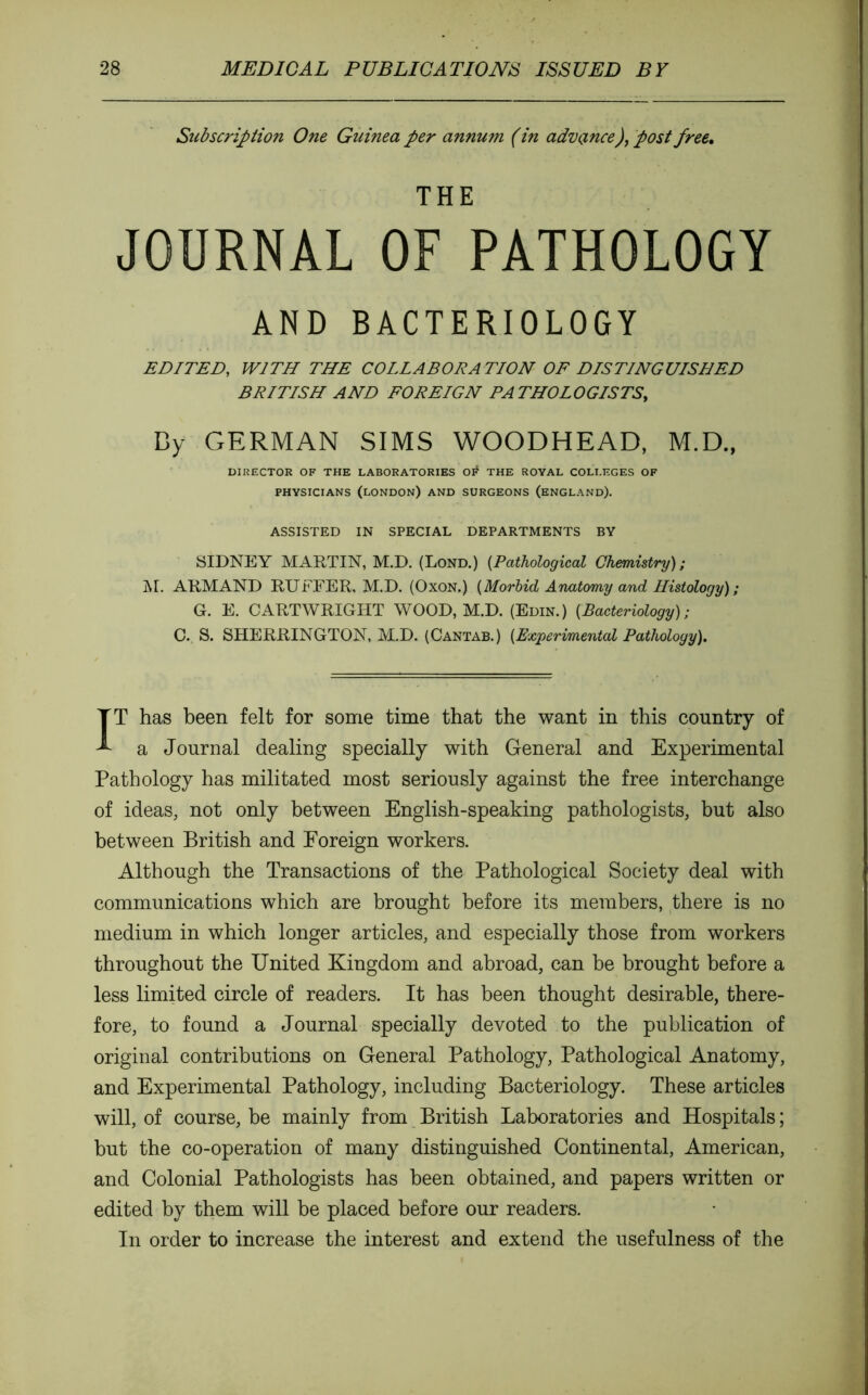 Subscription One Giiinea per annum ( in advance), post free, THE JOURNAL OF PATHOLOGY AND BACTERIOLOGY EDITED, WITH THE COLLABORATION OF DISTINGUISHED BRITISH AND FOREIGN PATHOLOGISTS, By GERMAN SIMS WOODHEAD, M.D., DIRECTOR OF THE LABORATORIES Olf THE ROYAL COLLEGES OF PHYSICIANS (LONDON) AND SURGEONS (ENGLAND). ASSISTED IN SPECIAL DEPARTMENTS BY SIDNEY MARTIN, M.D. (Lond.) [Pathological Chemistry); ]\r. ARMAND RUFFER, M.D. (Oxon.) [Morbid Anatomy and Histology) ; G. E. CARTWRIGHT WOOD, M.D. (Edin.) [Bacteriology); C. S. SHERRINGTON, M.D. (Cantab.) [Experimental Pathology). IT has been felt for some time that the want in this country of a Journal dealing specially with General and Experimental Pathology has militated most seriously against the free interchange of ideas, not only between English-speaking pathologists, but also between British and Foreign workers. Although the Transactions of the Pathological Society deal with communications which are brought before its members, there is no medium in which longer articles, and especially those from workers throughout the United Kingdom and abroad, can be brought before a less limited circle of readers. It has been thought desirable, there- fore, to found a Journal specially devoted to the publication of original contributions on General Pathology, Pathological Anatomy, and Experimental Pathology, including Bacteriology. These articles will, of course, be mainly from British Laboratories and Hospitals ; but the co-operation of many distinguished Continental, American, and Colonial Pathologists has been obtained, and papers written or edited by them will be placed before our readers. In order to increase the interest and extend the usefulness of the