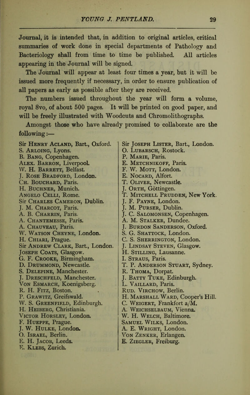 Journal, it is intended that, in addition to original articles, critical summaries of work done in special departments of Pathology and Bacteriology shall from time to time be published. All articles appearing in the Journal will be signed. The Journal will appear at least four times a year, but it will be issued more frequently if necessary, in order to ensure publication of all papers as early as possible after they are received. The numbers issued throughout the year will form a volume, royal 8vo, of about 500 pages. It will be printed on good paper, and will be freely illustrated with Woodcuts and Chromolithographs. Amongst those who have already promised to collaborate are the following :— Sir Henry Acland, Bart., Oxford. S. Arloing, Lyons. B. Bang, Copenhagen. Alex. Barron, Liverpool. W. H. Barrett, Belfast. J. Rose Bradford, London. Ch. Bouchard, Paris. H. Buchner, Munich. Angelo Celli, Rome. Sir Charles Cameron, Dublin. J. M. Charcot, Paris. A. B. Charrin, Paris. A. Chantemesse, Paris. A. Chauveau, Paris. W. Watson Cheyne, London. H. Chiari, Prague. Sir Andrew Clark, Bart, London. Joseph Coats, Glasgow. G. F. Crooke, Birmingham. D. Drummond, Newcastle. S. Delepine, Manchester. J. Dreschfeld, Manchester. Von Esmarch, Koenigsberg. R. H. Fitz, Boston. P. Grawitz, Greifswald. W. S. Greenfield, Edinburgh. H. Heiberg, Christiania. Victor Horsley, London. F. Hueppe, Prague. J. W. Hulke, London. O. Israel, Berlin. E. H. Jacob, Leeds. E. Klebs, Zurich. Sir Joseph Lister, Bart., London. 0. Lubarsch, Rostock. P. Marie, Paris. E. Metchnikoff, Paris. F. W. Mott, London. E. Nocard, Alfort T. Oliver, Newcastle. J. Orth, Gottingen. T. Mitchell Prudden, New York. J. F. Payne, London. J. M. Purser, Dublin. J. C. Salomonsen, Copenhagen. A. M. Stalker, Dundee. J. Burdon Sanderson, Oxford. S. G. Shattock, London. C. S. Sherrington, London. J. Lindsay Steven, Glasgow. H. Stilling, Lausanne. 1. Straus, Paris. T. P. Anderson Stuart, Sydney. R. Thoma, Dorpat J. Batty Tuke, Edinburgh. L. Vaillard, Paris. Rud. Virchow, Berlin. H. Marshall Ward, Cooper’s Hill. C. Weigert, Frankfort a/M. A. Weichselbaum, Vienna. W. H. Welch, Baltimore. Samuel Wilks, London. A. E. Wright, London. Von Zenker, Erlangen. E. Ziegler, Freiburg.