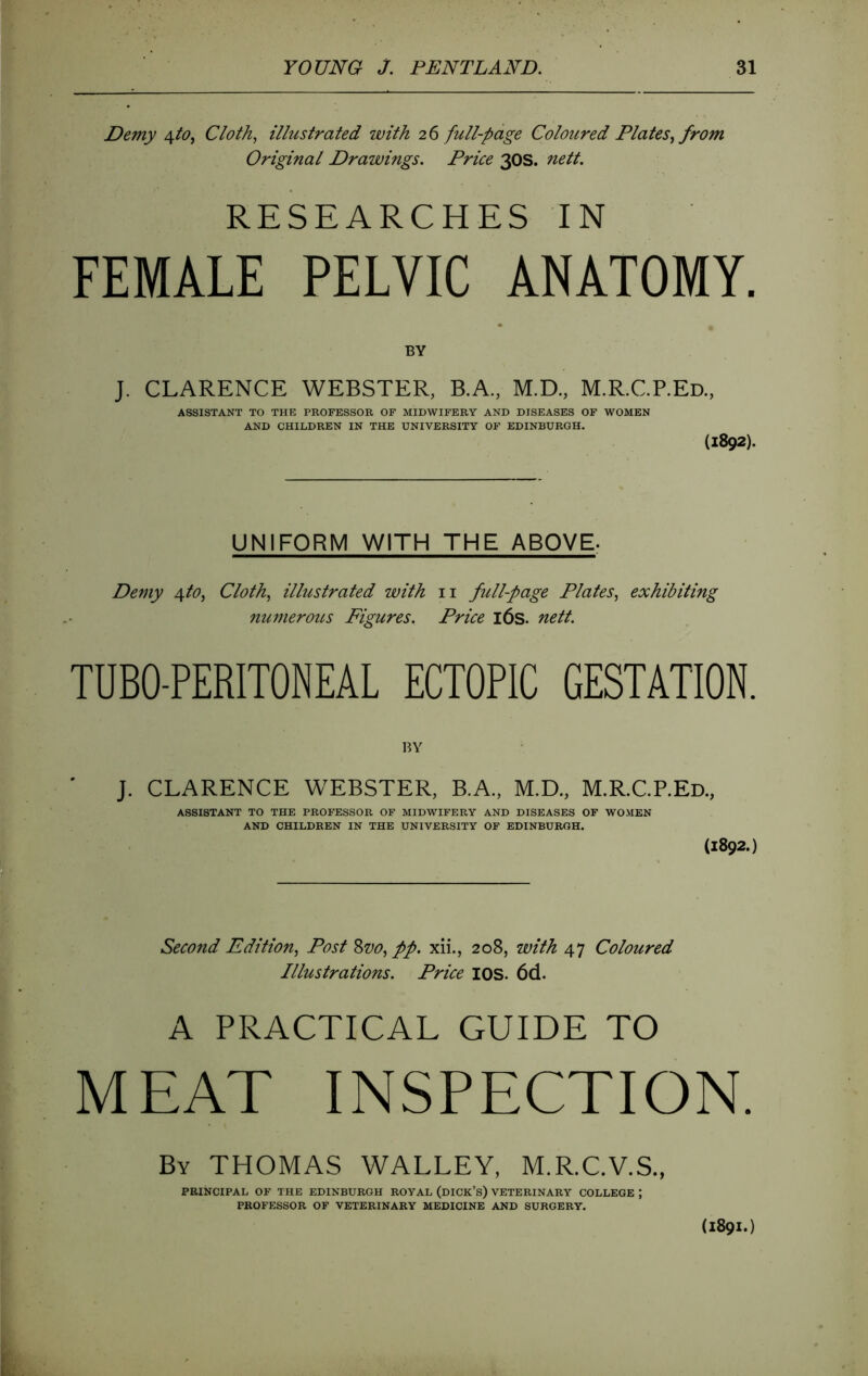 Demy Acto^ Cloth., illustrated with 26 full-page Coloured Plates^ from Original Drawings. Price 30S. nett. RESEARCHES IN FEMALE PELVIC ANATOMY. BY J- CLARENCE WEBSTER, B.A., M.D., M.R.C.P.Ed., ASSISTANT TO THE PROFESSOR OF MIDWIFERY AND DISEASES OF WOMEN AND CHILDREN IN THE UNIVERSITY OF EDINBURGH. (1892). UNIFORM WITH THE ABOVE. Demy 4to, Cloth, illustrated with ii full-page Plates, exhibiting numerous Figures. Price l6s. nett. TUBO-PERITONEAL ECTOPIC GESTATION. BY J- CLARENCE WEBSTER, B.A., M.D., M.R.C.P.Ed., ASSISTANT TO THE PROFESSOR OF MIDWIFERY AND DISEASES OF WOMEN AND CHILDREN IN THE UNIVERSITY OF EDINBURGH. (1892.) Second Edition, Post 8w, pp. xii., 208, with 47 Coloured Illustrations. Price lOS. 6d. A PRACTICAL GUIDE TO MEAT INSPECTION. By THOMAS WALLEY, M.R.C.V.S., PRINCIPAL OF THE EDINBURGH ROYAL (dICK’s) VETERINARY COLLEGE ; PROFESSOR OF VETERINARY MEDICINE AND SURGERY. (1891.)