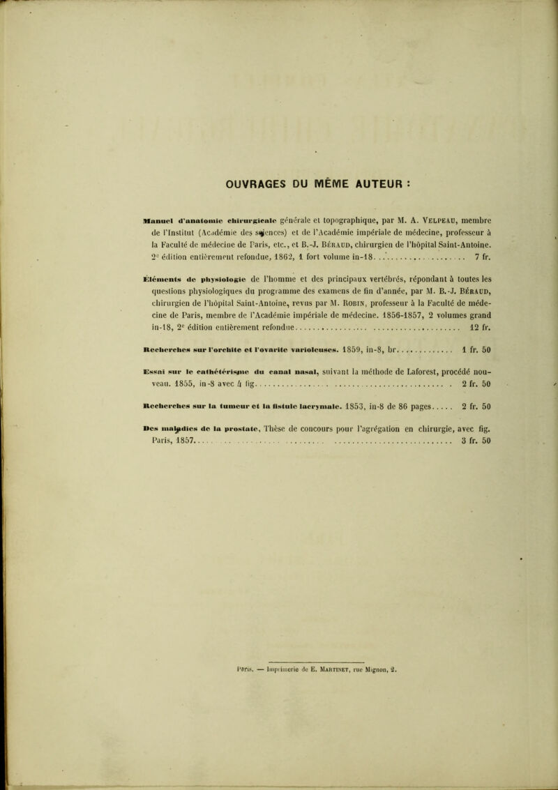 OUVRAGES DU MÊME AUTEUR : Manuel d'anatomie chirurgicale générale ci topographique, par M. A. Velpeau, membre de l’Institut (Académie des sciences) et de l’Académie impériale de médecine, professeur à la Faculté de médecine de Paris, etc., et B.-J. Béraud, chirurgien de l’hôpital Saint-Antoine. 2e édition entièrement refondue, 1862, 1 fort volume in-18. 7 fr. Éléments de physiologie de l’homme et des principaux vertébrés, répondant à toutes les questions physiologiques du programme des examens de fin d’année, par M. B.-J. Béraud, chirurgien de l’hôpital Saint-Antoine, revus par M. Robin, professeur à la Faculté de méde- cine de Paris, membre de l'Académie impériale de médecine. 1856-1857, 2 volumes grand in-18, 2e édition entièrement refondue 12 fr. Recherches sur l'orchite et l'ovnrite varioleuses. 1859, in-8, br 1 fr. 50 Essai sur le cathétérisme «lu canal nasal, suivant la méthode de Laforest, procédé nou- veau. 1855, in-8 avec k fig 2 fr. 50 Recherches sur la tumeur et la fistule lacrymale. 1853, ill-8 de 86 pages 2 fr. 50 »cs maladies do lu prostate, Thèse de concours pour l’agrégation en chirurgie, avec fig. Paris, 1857 3 fr. 50 Paris. — Imprimerie rte E. Martinet, rue Mignon, 2.