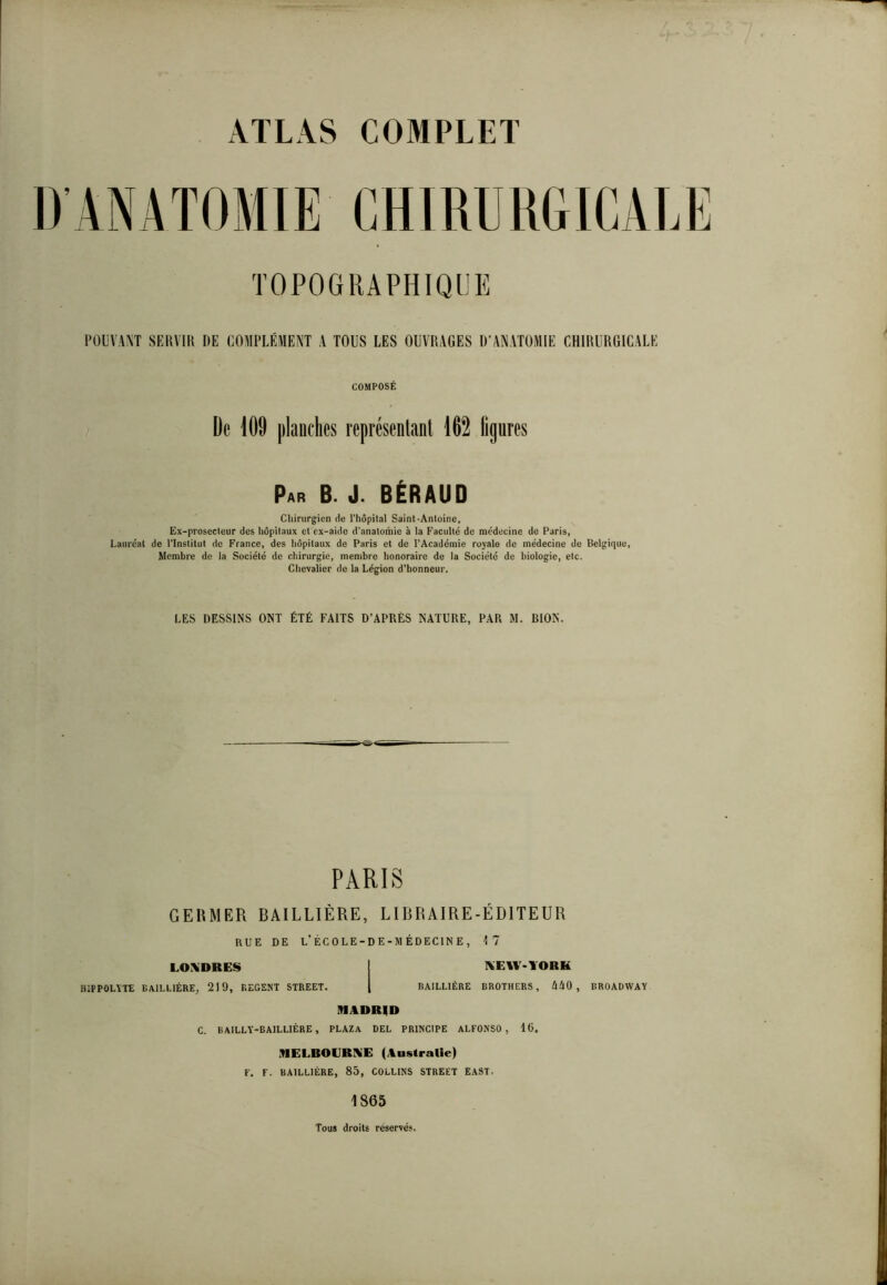 POUVANT SERVIR DE COMPLÉMENT A TOUS LES OUVRAGES D’ANATOMIE CHIRURGICALE COMPOSÉ De 109 planches représentant 162 ligures Par B. J. BÉRAUD Chirurgien de l’hôpital Saint-Antoine, Ex-prosecteur des hôpitaux et ex-aide d'anatomie à la Faculté de médecine de Paris, Lauréat de l'Institut de France, des hôpitaux de Paris et de l’Académie royale de médecine de Belgique, Membre de la Société de chirurgie, membre honoraire de la Société de biologie, etc. Chevalier de la Légion d’honneur. LES DESSINS ONT ÉTÉ FAITS D’APRÈS NATURE, PAR M. BION. PARIS GERMER BAILLIÈRE, LIBRAIRE-ÉDITEUR RUE DE L’ÉCOLE-DE-MÉDECINE, 17 LONDRES NEW-YORK HiPPOLÏTE BAILLIÈRE, 219, REGENT STREET. BAILLIÈRE BROTHERS, llliO, BROADWAY MADRID C. BAILLY-BAILLIÈRE , PLAZa DEL PRINCIPE ALFONSO , 16. MELROERNE (Australie) F. F. BAILLIÈRE, 85, COLLINS STREET ËAST. 1865 Tous droits réservés.