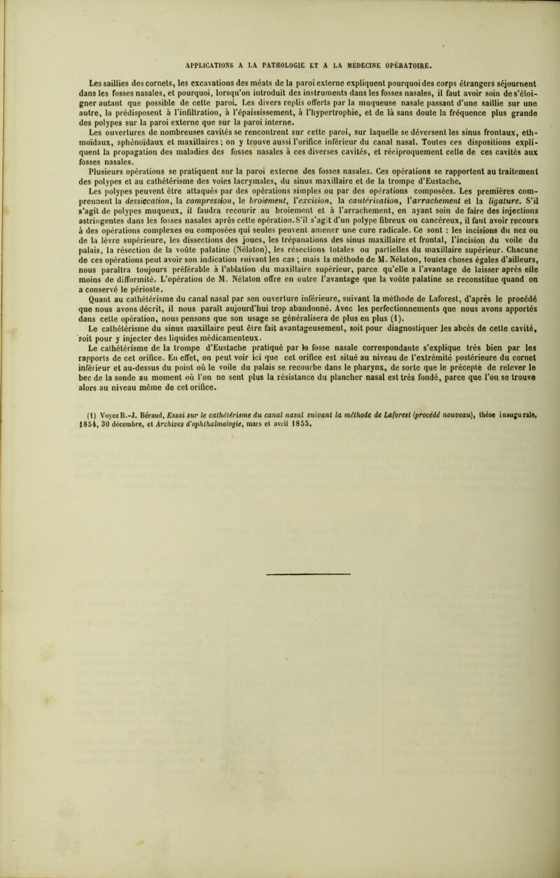 APPLICATIONS A LA PATHOLOGIE ET A LA MÉDECINE OPÉRATOIRE. Les saillies des cornets, les excavations des méats de la paroi externe expliquent pourquoi des corps étrangers séjournent dans les fosses nasales, et pourquoi, lorsqu’on introduit des instruments dans les fosses nasales, il faut avoir soin de s’éloi- gner autant que possible de cette paroi. Les divers replis offerts par la muqueuse nasale passant d’une saillie sur une autre, la prédisposent à l’infiltration, à l’épaississement, à l’hypertrophie, et de là sans doute la fréquence plus grande des polypes sur la paroi externe que sur la paroi interne. Les ouvertures de nombreuses cavités se rencontrent sur cette paroi, sur laquelle se déversent les sinus frontaux, eth- moïdaux, sphénoïdaux et maxillaires; on y trouve aussi l’orifice inférieur du canal nasal. Toutes ces dispositions expli- quent la propagation des maladies des fosses nasales à ces diverses cavités, et réciproquement celle de ces cavités aux fosses nasales. Plusieurs opérations se pratiquent sur la paroi externe des fosses nasales. Ces opérations se rapportent au traitement des polypes et au cathétérisme des voies lacrymales, du sinus maxillaire et de la trompe d’Eustache. Les polypes peuvent être attaqués par des opérations simples ou par des opérations composées. Les premières com- prennent la dessiccation, la compression, le broiement, l’excision, la cautérisation, Y arrachement et la ligature. S’il s’agit de polypes muqueux, il faudra recourir au broiement et à l’arrachement, en ayant soin de faire des injections astringentes dans les fosses nasales après cette opération.S’il s’agit d’un polype fibreux ou cancéreux, il faut avoir recours à des opérations complexes ou composées qui seules peuvent amener une cure radicale. Ce sont : les incisions du nez ou de la lèvre supérieure, les dissections des joues, les trépanations des sinus maxillaire et frontal, l’incision du voile du palais, la résection de la voûte palatine (Nélaton), les résections totales ou partielles du maxillaire supérieur. Chacune de ces opérations peut avoir son indication suivant les cas ; mais la méthode de M. Nélaton, toutes choses égales d’ailleurs, nous paraîtra toujours préférable à l’ablation du maxillaire supérieur, parce qu’elle a l’avantage de laisser après elle moins de difformité. L’opération de M. Nélaton offre en outre l’avantage que la voûte palatine se reconstitue quand on a conservé le périoste. Quant au cathétérisme du canal nasal par son ouverture inférieure, suivant la méthode de Laforest, d’après le procédé que nous avons décrit, il nous paraît aujourd’hui trop abandonné. Avec les perfectionnements que nous avons apportés dans celle opération, nous pensons que son usage se généralisera de plus en plus (1). Le cathétérisme du sinus maxillaire peut être fait avantageusement, soit pour diagnostiquer les abcès de cette cavité, soit pour y injecter des liquides médicamenteux. Le cathétérisme de la trompe d’Eustache pratiqué par la fosse nasale correspondante s’explique très bien par les rapports de cet orifice. En effet, on peut voir ici que cet orifice est situé au niveau de l’extrémité postérieure du cornet inférieur et au-dessus du point où le voile du palais se recourbe dans le pharynx, de sorte que le préceplë de relever le bec de la sonde au moment où l’on ne sent plus la résistance du plancher nasal est très fondé, parce que l’on se trouve alors au niveau même de cet orifice. (t) Voyez B.-J. Béraud, Essaisur le cathétérisme du canal nasal suivant la méthode de laforest (procédé nouveau), thèse inaugurale, 1851, 30 décembre, et Archives d’ophthalinologie, mars et avril 1855.