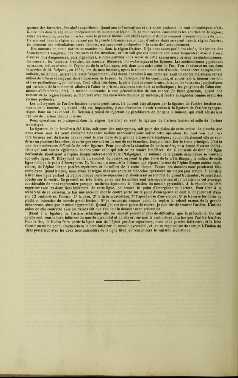 qucnce des furoncles, des abcès superficiels. Quant aux inflammations et aux abcès profonds, ils sont idiopathiques c’est- à-dire nés dans la région et indépendants de toute autre lésion. Ils se montreront dans toutes les couches de la région ; entre les muscles, sous les muscles, sous le périoste même. Les abcès symptomatiques viennent presque toujours de loin. Ils arrivent dans la région en pa:$antpar la grande échancrure sciatique ; d’autres abcès se voient dans la région fessière, ils viennent des articulations sacro-iliaques, qui suppurent quelquefois à la suite de l’accouchement. Des tumeurs de toute nati re se manifestent dans la région fessière. Déjà nous avons parlé des abcès, des kystes, des épanchements sanguins, des fractures et des luxations, et l’on voit que ces tumeurs sont assez fréquentes ; mais il y en a d’autres plus dangereuses, plus organiques, si nous pouvons nous servir de cette expression : c.c sont les cnchondromeg, les cancers, les tumeurs érectiles, les tumeurs fibreuses, fibro-plasliques et les lipomes. Les enchondromes y prennent naissance, soit au niveau de l’épine ou de la crête ilaquc, soit dans tout autre point de l’os. J'en ai observé un cas dans le service de M. Velpeau, en 1850, lors de mon internat, ayant le volume d’une tête d'adulte. Les cancers encéphaloïde, colloïde, mélanique, naissent ici assez fréquemment. J’ai donné des soins à une dame qui avait un cancer mélanique dans le milieu de la fesse et siégeant dans l’épaisseur de la peau. Je l’attaquai par les caustiques, et en cernant la tumeur très-loin et très-profondément, je l'enlevai. Toul allait très-bien, la plaie était presque fermée, lorsque les vaisseaux lymphatiques qui partaient de la tumeur et allaient à l’aine se prirent, devinrent très-durs et mélaniques ; les ganglions de l’aine eux- mêmes s’affectèrent ; bref, la malade succomba à une généralisation de son cancer. En thèse générale, quand une tumeur de la région fessière se montrera avec des caractères douteux de mobilité, il faudra la regarder comme ayant des racines profondes. Les anévrysmes de l’artère fessière ne sont point rares. Ils doivent être attaqués par la ligature de l’artère fessière au- dessus de la tumeur, et, quand cela est impossible, il est necessaire d’avoir recours à la ligature de l’artère hypogas- trique. Dans un cas récent, M. Nélaton a réussi en injectant du perchlorure de fer dans la tumeur, qui avait résisté à la ligature de l’artère iliaque interne. Deux opérations se pratiquent dans la région fessière : ce sont la ligature de l’artère fessière et celle de l’artère ischiatique. La ligature de la fessière a été faite, soit pour des anévrysmes, soit pour des plaies de cette artère. La planche que nous avons sous les yeux renferme toutes les notions nécessaires pour suivre cette opération. On peut voir que l’ar- tère fessière sort du bassin dans le point le plus élevé delà grande échancrure sciatique ; qu’imrr.édiatement elle se sub- divise en plusieurs branches, de sorte que souvent on lie une de ces branches, lorsqu’on croit lier le tronc principal. C’est là une des nombreuses difficultés de cette ligature. Pour connaître la situation de cette artère, on a donné diverses indica- tions qui sont toutes également bonnes pour celui qui sait se les rendre familières. On a conseillé de tirer une ligne horizontale aboutissant à l’épine iliaque antéro-supérieure (Malgaignc), le sommet de la grande échancrure se trouvant sur cette ligne. M. Diday tend un fil du sommet du coccyx au point le plus élevé de la crête iliaque ; le milieu de cette ligne indique le point d’émergence. M. Bouisson a mesuré la distance qui sépare l’artère de l’épine iliaque antéro-supé- rieure, de l’épine iliaque postéro-supérieure et du milieu de la crête iliaque. Toutes ces données nous paraissent bien complexes. Quant à nous, nous avons enseigné dans nos cours de médecine opératoire un moyen plus simple. Il consiste à tirer une ligne partant de l’épine iliaque postéro-supérieure et aboutissant au sommet du grand trochanter, le sujet étant couché sur le ventre. Ce procédé est très-facile, parce que les saillies sont très-apparentes, et je lui attribue cet avantage considérable de nous représenter presque mathématiquement la direction du muscle pyramidal. A la réunion du tiers supérieur avec les deux tiers inférieurs de cette ligne, on trouve le point d’émergence de l’artère. Pour aller à la recherche de ce vaisseau, je fais une incision dont le centre porte sur le point d'émergence et dont la longueur est d’en- ron 12 centimètres. J’incise : 1° la peau, 2° le tissu sous-cutané, 3° l’aponcvrose d’enveloppe; 4° je traverse les fibres ou plutôt un interstice du muscle grand fessier ; 5° je reconnais comme point de repère le rebord osseux de la grande échancrure, ainsi que le muscle pyramidal. Quand j’ai ces deux points de repère, je suis sûr de trouver l’artère. L'intime union qu'elle contracte avec les veines fait que l’on doit la dénuder avec précaution. Quant à la ligature (le l’artère ischiatique elle ne saurait présenter plus de difficultés que la précédente. On voit qu’elle sort sous le bord inférieur du muscle pyramidal et qu’elle est environ 4 centimètres plus bas que l’artère fessière. Pour la lier, il faudra faire partir la ligne non de l’cpine postéro-supérieure, mais de la postéro-inférieure, et la faire aboutir au même point. Oncherchera le bord inférieur du muscle pyramidal, et, en se rapprochantdu sacrum à l’union du tiers postérieur avec les deux tiers antérieurs de la ligne tirée, on rencontrera le vaisseau ischiatique.