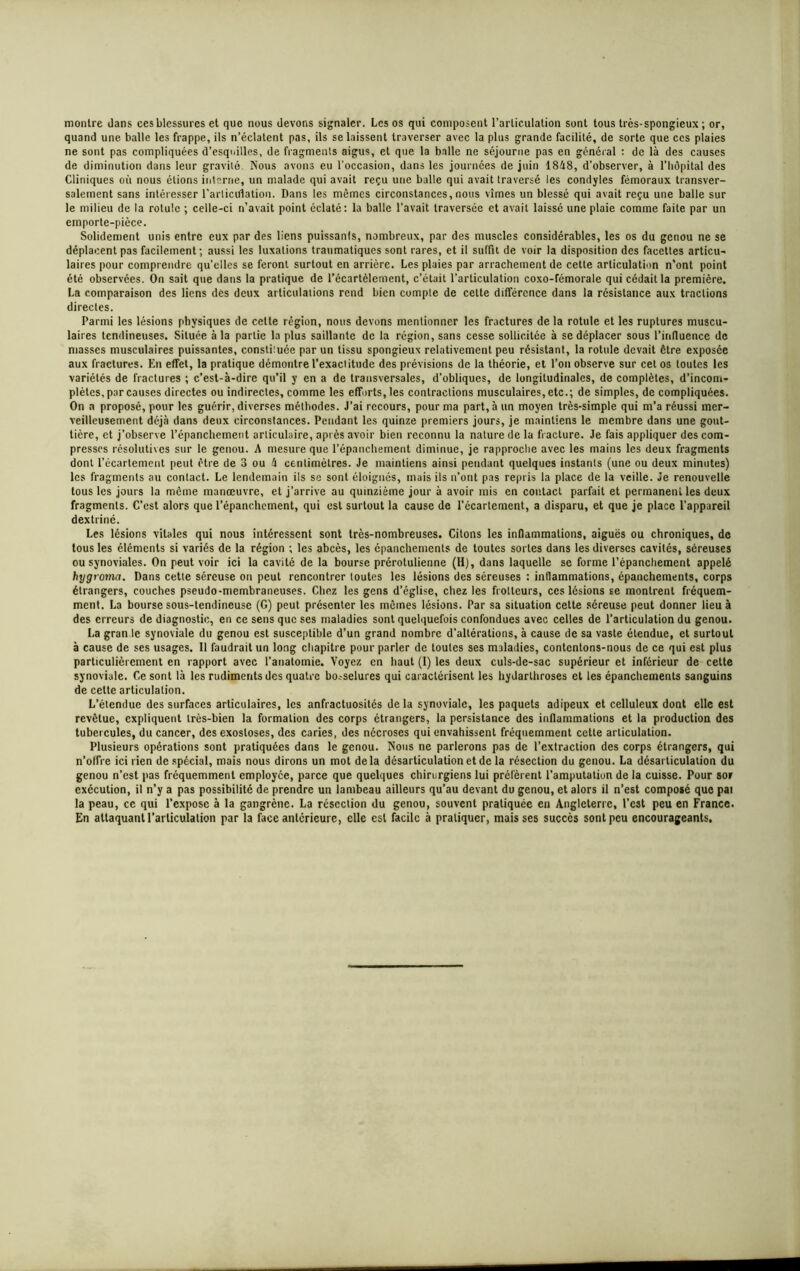 montre dans ces blessures et que nous devons signaler. Les os qui composent l’articulation sont tous très-spongieux ; or, quand une balle les frappe, ils n’éclatent pas, ils se laissent traverser avec la plus grande facilité, de sorte que ces plaies ne sont pas compliquées d’esquilles, de fragments aigus, et que la balle ne séjourne pas en général : de là des causes de diminution dans leur gravité Nous avons eu l'occasion, dans les journées de juin 1848, d’observer, à l’hôpital des Cliniques où nous étions interne, un malade qui avait reçu une balle qui avait traversé les condyles fémoraux transver- salement sans intéresser l'articulation. Dans les mêmes circonstances, nous vîmes un blessé qui avait reçu une balle sur le milieu de la rotule ; celle-ci n’avait point éclaté: la balle l’avait traversée et avait laissé une plaie comme faite par un emporte-pièce. Solidement unis entre eux par des liens puissants, nombreux, par des muscles considérables, les os du genou ne se déplacent pas facilement; aussi les luxations traumatiques sont rares, et il suffit de voir la disposition des facettes articu- laires pour comprendre quelles se feront surtout en arrière. Les plaies par arrachement de cette articulation n’ont point été observées. On sait que dans la pratique de l’écartèlement, c’était l’articulation coxo-fémorale qui cédait la première. La comparaison des liens des deux articulations rend bien compte de cette différence dans la résistance aux tractions directes. Parmi les lésions physiques de celte région, nous devons mentionner les fractures de la rotule et les ruptures muscu- laires tendineuses. Située à la partie la plus saillante de la région, sans cesse sollicitée à se déplacer sous l’influence de masses musculaires puissantes, constiiuée par un tissu spongieux relativement peu résistant, la rotule devait être exposée aux fractures. En effet, la pratique démontre l’exaclitude des prévisions de la théorie, et l’on observe sur cet os toutes les variétés de fractures ; c’est-à-dire qu’il y en a de transversales, d’obliques, de longitudinales, de complètes, d'incom- plètes, par causes directes ou indirectes, comme les efforts, les contractions musculaires,etc.; de simples, de compliquées. On a proposé, pour les guérir, diverses méthodes. J’ai recours, pour ma part, à un moyen très-simple qui m’a réussi mer- veilleusement déjà dans deux circonstances. Pendant les quinze premiers jours, je maintiens le membre dans une gout- tière, et j’observe l’épanchement articulaire, après avoir bien reconnu la nature de la fracture. Je fais appliquer des com- presses résolutives sur le genou. A mesure que l’épanchement diminue, je rapproche avec les mains les deux fragments dont l’écartement peut être de 3 ou 4 centimètres. Je maintiens ainsi pendant quelques instants (une ou deux minutes) les fragments au contact. Le lendemain ils se sont éloignés, mais ils n’ont pas repris la place de la veille. Je renouvelle tous les jours la même manœuvre, et j’arrive au quinzième jour à avoir mis en contact parfait et permanent les deux fragments. C’est alors que l’épanchement, qui est surtout la cause de l'écartement, a disparu, et que je place l’appareil dextriné. Les lésions vitales qui nous intéressent sont très-nombreuses. Citons les inflammations, aiguës ou chroniques, de tous les éléments si variés de la région ; les abcès, les épanchements de toutes sortes dans les diverses cavités, séreuses ou synoviales. On peut voir ici la cavité de la bourse prérolulienne (H), dans laquelle se forme l’épanchement appelé hygrotna. Dans cette séreuse on peut rencontrer toutes les lésions des séreuses : inflammations, épanchements, corps étrangers, couches pseudo-membraneuses. Chez les gens d’église, chez les frotteurs, ces lésions se montrent fréquem- ment. La bourse sous-tendineuse (G) peut présenter les mômes lésions. Par sa situation cette séreuse peut donner lieu à des erreurs de diagnostic, en ce sens que ses maladies sont quelquefois confondues avec celles de l’articulation du genou. La grande synoviale du genou est susceptible d’un grand nombre d’altérations, à cause de sa vaste étendue, et surtout à cause de ses usages. Il faudrait un long chapitre pour parler de toutes ses maladies, contentons-nous de ce qui est plus particulièrement en rapport avec l’anatomie. Voyez en haut (I) les deux culs-de-sac supérieur et inférieur de cette synoviale. Ce sont là les rudiments des quatre bo.-selures qui caractérisent les hydarlhroses et les épanchements sanguins de cette articulation. L’étendue des surfaces articulaires, les anfractuosités de la synoviale, les paquets adipeux et celluleux dont elle est revêtue, expliquent très-bien la formation des corps étrangers, la persistance des inflammations et la production des tubercules, du cancer, des exostoses, des caries, des nécroses qui envahissent fréquemment cette articulation. Plusieurs opérations sont pratiquées dans le genou. Nous ne parlerons pas de l’extraction des corps étrangers, qui n’offre ici rien de spécial, mais nous dirons un mot delà désarticulation et de la résection du genou. La désarticulation du genou n’est pas fréquemment employée, parce que quelques chirurgiens lui préfèrent l’amputation de la cuisse. Pour sor exécution, il n’y a pas possibilité de prendre un lambeau ailleurs qu’au devant du genou, et alors il n’est compoié que pai la peau, ce qui l’expose à la gangrène. La résection du genou, souvent pratiquée en Angleterre, l’est peu en France. En attaquant l'articulation par la face antérieure, elle est facile à pratiquer, mais ses succès sont peu encourageants.