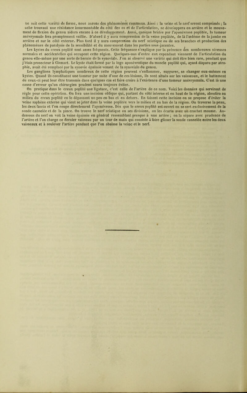 lie soit celte variété de forme, nous aurons des phénomènes communs. Ainsi : la veine et le nerf seront comprimés ; la oclie trouvant une résistance insurmontable du côté des os et de l’articulation, se développera en arrière et le mouve- ment de flexion du genou aidera encore à ce développement. Aussi, quoique bridée par l’aponévrose poplitée, la tumeur anévrysmale fera promptement saillie. D’abord il y aura compression delà veine poplitée, de là l’œdème de la jambe en arrière et sur le côté externe. Plus tard il y aura compression du nerf sciatique ou de scs branches et production des phénomènes de paralysie de la sensibilité et du mouvement dans les parties sous-jacentes. Les kyslcs du creux poplité sont assez fréquents. Cette fréquence s’explique par la présence des nombreuses séreuses normales et accidentelles qui occupent cette région. Quelques-uns d’entre eux cependant viennent de l’articulation du genou elle-même par une sorte de hernie de la synoviale. J’en ai observé une variété qui doit être bien rare, pendant que j’étais prosecteur à Clamart. Le kyste était formé par la loge aponévrotique du muscle poplité qui, ayant disparu par atro- phie, avait été remplacé par la synovie épaissie venant de la synoviale du genou. Les ganglions lymphatiques nombreux de cette région peuvent s’enflammer, suppurer, se changer eux-mêmes en kystes. Quand ils constituent une tumeur par suite d’une de ces lésions, ils sont situés sur les vaisseaux, et le battement de ceux-ci peut leur être transmis dans quelques cas et faire croire à l’existence d’une tumeur anévrysmale. C’est là une cause d’erreur qu’un chirurgien prudent saura toujours éviter. On pratique dans le creux poplité une ligature, c’est celle de l’artère de ce nom. Voici les données qui serviront de règle pour cette opération. On fera une incision oblique qui, partant du côté interne et en haut de la région, aboutira au milieu du creux poplité en le dépassant un peu en bas et eu dehors. En faisant cette incision on se propose d’éviter la veine saphène externe qui vient se jeter dans la veine poplitée vers le milieu et au bas de la région. On traverse la peau, les deuxfascia et l'on coupe directement l’aponévrose. Dès que le creux poplité est ouvert on se sert exclusivement de la sonde cannelée et de la pince. On trouve le nerf sciatique ou ses divisions, on les écarte avec un crochet mousse. Au- dessous du nerf on voit la veine épaissie en général ressemblant presque à une artère ; on la sépare avec prudence de l’artère et l’on charge ce dernier vaisseau par un tour de main qui consiste à faire glisser la sonde cannelée entre les deux vaisseaux et à soulever l’artère pendant que l’on abaisse la veine et le nerf.