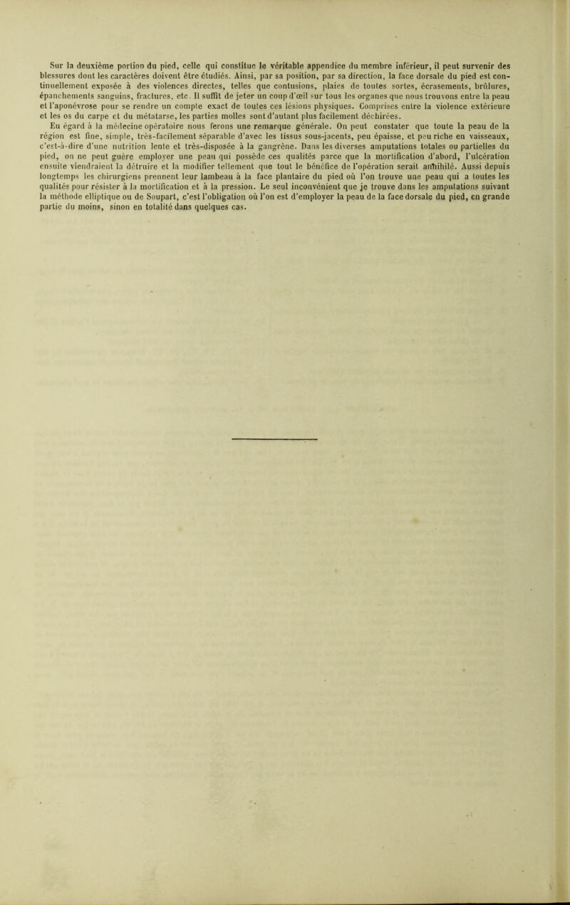 Sur la deuxième portion du pied, celle qui constitue le véritable appendice du membre inférieur, il peut survenir des blessures dont les caractères doivent être étudiés. Ainsi, par sa position, par sa direction, la face dorsale du pied est con- tinuellement exposée à des violences directes, telles que contusions, plaies de toutes sortes, écrasements, brûlures, épanchements sanguins, fractures, etc. Il suffit de jeter un coup d’œil sur tous les organes que nous trouvons entre la peau et l’aponévrose pour se rendre un compte exact de toutes ces lésions physiques. Comprises entre la violence extérieure et les os du carpe et du métatarse, les parties molles sont d’autant (dus facilement déchirées. Eu égard à la médecine opératoire nous ferons une remarque générale. On peut constater que toute la peau de la région est fine, simple, très-facilement séparable d’avec les tissus sous-jacents, peu épaisse, et peu riche en vaisseaux, c’est-à-dire d’une nutrition lente et très-disposée à la gangrène. Dans les diverses amputations totales ou partielles du pied, on ne peut guère employer une peau qui possède ces qualités parce que la mortification d’abord, l'ulcération ensuite viendraient la détruire et la modifier tellement que tout le bénéfice de l’opération serait antiihilé. Aussi depuis longtemps les chirurgiens prennent leur lambeau à la face plantaire du pied où l’on trouve une peau qui a toutes les qualités pour résister à la mortification et à la pression. Le seul inconvénient que je trouve dans les amputations suivant la méthode elliptique ou de Soupart, c’est l’obligation où l’on est d’employer la peau de la face dorsale du pied, en grande partie du moins, sinon en totalité dans quelques cas.