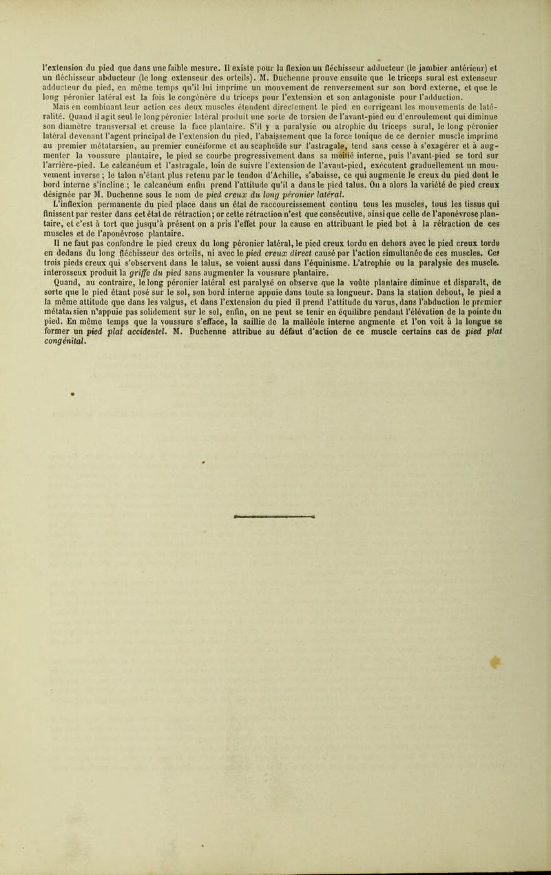 l’extension du pied que dans une faible mesure. Il existe pour la flexion un fléchisseur adducteur (le jambier antérieur) et un lléchisseur abducteur (le long extenseur des orteils). M. Duchenne prouve ensuite que le triceps sural est extenseur adducteur du pied, en même temps qu’il lui imprime un mouvement de renversement sur son bord externe, et que le long péronier latéral est la fois le congénère du triceps pour l’extension et son antagoniste pour l’adduction. Mais en combinant leur action ces deux muscles étendent direelement le pied en corrigeant les mouvements de laté- ralité. Quand il agit seul le long péronier latéral produit une sorte de torsion de l'avant-pied ou d’enroulement qui diminue son diamètre transversal et creuse la face plantaire. S’il y a paralysie ou atrophie du triceps sural, le long péronier latéral devenant l’agent principal de l’extension du pied, rabaissement que la force tonique de ce dernier muscle imprime au premier métatarsien, au premier cunéiforme et an scaphoïde sur l’astragale, tend sans cesse à s’exagérer et à aug- menter la voussure plantaire, le pied se courbe progressivement dans sa moitié interne, puis l’avant-pied se tord sur l’arrière-pied. Le calcanéum et l’astragale, loin de suivre l’extension de l’avant-pied, exécutent graduellement un mou- vement inverse ; le talon n’étar.t plus retenu par le tendon d’Achille, s’abaisse, ce qui augmente le creux du pied dont le bord interne s’incline ; le calcanéum enfin prend l’attitude qu’il a dans le pied talus. On a alors la variété de pied creux désignée par M. Duchenne sous le nom de pied creux du long péronier latéral. L’inflexion permanente du pied place dans un état de raccourcissement continu tous les muscles, tous les tissus qui finissent par rester dans cet état de rétraction ; or cette rétraction n’est que consécutive, ainsi que celle de l’aponévrose plan- taire, et c’est à tort que jusqu’à présent on a pris l’effet pour la cause en attribuant le pied bot à la rétraction de ces muscles et de l’aponévrose plantaire. Il ne faut pas confondre le pied creux du long péronier latéral, le pied creux tordu en dehors avec le pied creux tordu en dedans du long fléchisseur des orteils, ni avec le pied creux direct causé par l’action simultanée de ces muscles. Ce! trois pieds creux qui s’observent dans le talus, se voient aussi dans l’équinisme. L’atrophie ou la paralysie des muscle, interosseux produit la griffe du pied sans augmenter la voussure plantaire. Quand, au contraire, le long péronier latéral est paralysé on observe que la voûte planlaire diminue et disparaît, de sorte que le pied étant posé sur le sol, son bord interne appuie dans toute sa longueur. Dans la station debout, le pied a la même attitude que dans les valgus, et dans l’extension du pied il prend l’altitude du varus, dans l’abduction le premier métataisien n’appuie pas solidement sur le sol, enfin, on ne peut se tenir en équilibre pendant l’élévation de la pointe du pied. En même temps que la voussure s’efface, la saillie de la malléole interne augmente et l’on voit à la longue se former un pied plat accidentel. M. Duchenne attribue au défaut d’action de ce muscle certains cas de pied plat congénital.