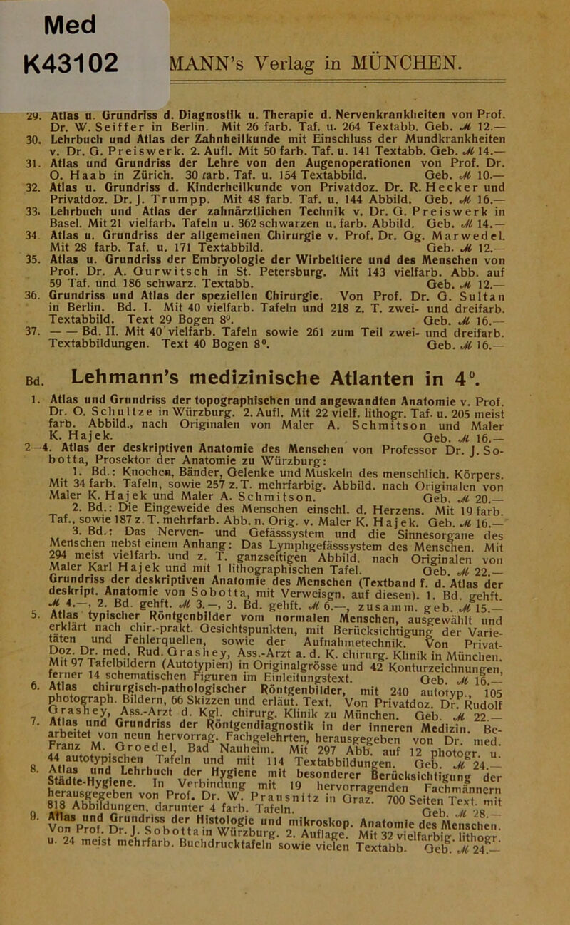 Med K43102 MANN’s Verlag in MÜNCHEN. 29. Atlas u. Grundriss d. Diagnostik u. Therapie d. Nervenkrankheiten von Prof. Dr. W. Seiffer in Berlin. Mit 26 färb. Taf. u. 264 Textabb. Geb. Ji 12.— 30. Lehrbuch und Atlas der Zahnheilkunde mit Einschluss der Mundkrankheiten v. Dr. G. Preiswerk. 2. Aufl. Mit 50 färb. Taf. u. 141 Textabb. Geb. M 14.— 31. Atlas und Grundriss der Lehre von den Augenoperationen von Prof. Dr. O. Haab in Zürich. 30 rarb. Taf. u. 154 Textabbild. Geb. M 10.— 32. Atlas u. Grundriss d. Kinderheilkunde von Privatdoz. Dr. R. Hecker und Privatdoz. Dr. J. Trumpp. Mit 48 färb. Taf. u. 144 Abbild. Geb. M 16.— 33. Lehrbuch und Atlas der zahnärztlichen Technik v. Dr. G. Preiswerk in Basel. Mit 21 vielfarb. Tafeln u. 362 schwarzen u. färb. Abbild. Geb. M 14.— 34 Atlas u. Grundriss der allgemeinen Chirurgie v. Prof. Dr. Gg. Marwedel. Mit 28 färb. Taf. u. 171 Textabbild. Geb. M 12.— 35. Atlas u. Grundriss der Embryologie der Wirbeltiere und des Menschen von Prof. Dr. A. Gur witsch in St. Petersburg. Mit 143 vielfarb. Abb. auf 59 Taf. und 186 schwarz. Textabb. Geb. M 12.— 36. Grundriss und Atlas der speziellen Chirurgie. Von Prof. Dr. G. Sultan in Berlin. Bd. I. Mit 40 vielfarb. Tafeln und 218 z. T. zwei- und dreifarb. Textabbild. Text 29 Bogen 8U. Geb. M 16.— 37. Bd. II. Mit 40'vielfarb. Tafeln sowie 261 zum Teil zwei- und dreifarb. Textabbildungen. Text 40 Bogen 8°. Geb. M 16.— Bd. Lehmann’s medizinische Atlanten in 4°. 1. Atlas und Grundriss der topographischen und angewandten Anatomie v. Prof. Dr. O. Schultze in Würzburg. 2. Aufl. Mit 22 vielf. lithogr. Taf. u. 205 meist färb. Abbild., nach Originalen von Maler A. Schmitson und Maler K. Hajek. Qeb. Ji 16.— 2—4. Atlas der deskriptiven Anatomie des Menschen von Professor Dr. J.So- botta, Prosektor der Anatomie zu Würzburg: 1. Bd.: Knochen, Bänder, Gelenke und Muskeln des menschlich. Körpers Mit 34 färb. Tafeln, sowie 257 z.T. mehrfarbig. Abbild, nach Originalen von Maler K. Hajek und Maler A. Schmitson. Geb. M 20.— 2. Bd.: Die Eingeweide des Menschen einschl. d. Herzens. Mit 19 färb Taf., sowie 187z.T. mehrfarb. Abb. n. Orig. v. Maler K. Hajek. Geb. M 16.— 3. Bd.: Das Nerven- und Gefässsystem und die Sinnesorgane des Menschen nebst einem Anhang: Das Lymphgefässsystem des Menschen. Mit 294 meist vielfarb. und z. T. ganzseitigen Abbild, nach Originalen von Maler Karl Hajek und mit 1 lithographischen Tafel. Geb Jl 22 — Grundriss der deskriptiven Anatomie des Menschen (Textband f. d. Atlas der deskript. Anatomie von Sobotta, mit Verweisgn. auf diesen). 1 Bd o-ehft ’ 2\ gehft. ^ 3.—, 3. Bd. gehft. M 6.—, zusamm. geb. M 15.— 5- At,«s typischer Rontgenbllder vom normalen Menschen, ausgewälilt und erklärt nach chir.-prakt. Gesichtspunkten, mit Berücksichtigung der Varie- taten und Fehlerquellen, sowie der Aufnahmetechnik. Von Privat- st V V\S h 6y’ AssAAr2t ?• d- K- Chirurg. Klinik in München. Mit 97 Tafelbildern (Autotypien) in Origmalgrösse und 42 Konturzeichnungen ■ .Ver 14 schematischen Figuren im Einleitungstext. Geb M 16 — 6. Atlas chirurgisch-pathologischer Röntgenbilder, mit 240 autotyp 105 Photograph. Bildern, 66 Skizzen und erläut. Text. Von Privatdoz. Dr.Rudolf 7 ?paShea’rAsS jA:rzt K£i' ch,rurg- Klinik zu München. Geb. M 22 — Ä“d Grundriuss der Röntgendiagnostik in der inneren Medizin. Be- Franl MVOrneUn .he,rv°rrag- Fachgelehrten, herausgegeben von Dr. med Franz M. Groedel, Bad Nauheim. Mit 297 Abb! auf 12 photogr u 8 AtI^t0^1SC,heHn k T1fe,7 U«d -mit 114 Textabbildungen. Geb. i\.- ' Städte Hvl?'0!1 vev¥'ene J14 besonderer Berücksichtigung der Madte-Hygiene. In Verbindung mit 19 hervorragenden Fachmännern »,eara*lle?)fben VOn Prof- Dr. W. Prausnitz in Graz 700 SeiÜn Üx n 818 Abbildungen, darunter 4 färb. Tafeln. Geb ^ 58 VonVröf D^ydSoSboetrtaHin W?gif mikroskop. Anatomie des Menschen.