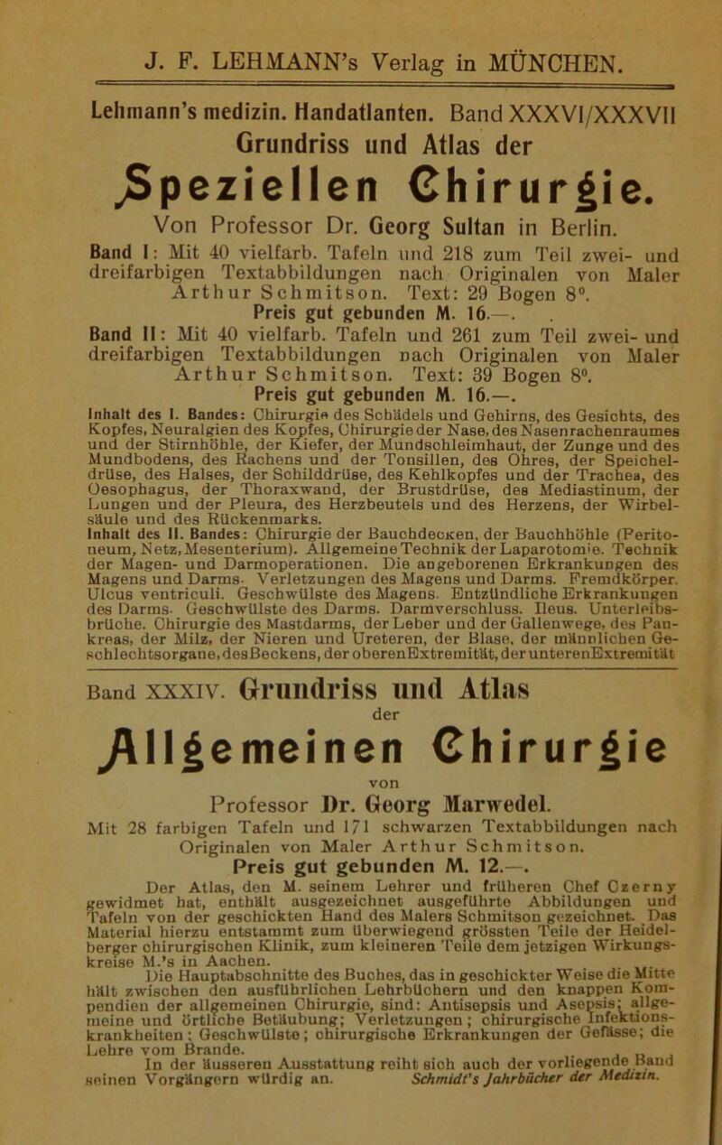 Lehmann’s medizin. Handatlanten. Band XXXVI/XXXVII Grundriss und Atlas der speziellen Chirurgie. Von Professor Dr. Georg Sultan in Berlin. Band I: Mit 40 vielfarb. Tafeln und 218 zum Teil zwei- und dreifarbigen Textabbildungen nach Originalen von Maler Arthur Schmitson. Text: 29 Bogen 8°. Preis gut gebunden M. 16.—. Band II: Mit 40 vielfarb. Tafeln und 261 zum Teil zwei- und dreifarbigen Textabbildungen Dach Originalen von Maler Arthur Schmitson. Text: 39 Bogen 8°. Preis gut gebunden M. 16.—. Inhalt des I. Bandes: Chirurgie des Schädels und Gehirns, des Gesichts, des Kopfes, Neuralgien des Kopfes, Ohirurgieder Nase.desNasenrachenraumes und der Stirnhöhle, der Kiefer, der Mundschleimhaut, der Zunge und des Mundbodens, des Rachens und der Tonsillen, des Ohres, der Speichel- drüse, des Halses, der Schilddrüse, des Kehlkopfes und der Trachea, des Oesophagus, der Thoraxwand, der Brustdrüse, des Mediastinum, der Lungen und der Pleura, des Herzbeutels und des Herzens, der Wirbel- säule und des Rückenmarks. Inhalt des II. Bandes: Chirurgie der Bauchdecxen, der Bauchhöhle (Perito- neum, Netz, Mesenterium). Allgemeine Technik der Laparotomie. Technik der Magen- und Darmoperationen. Die angeborenen Erkrankungen des Magens und Darms- Verletzungen des Magens und Darms. Fremdkörper. Ulcus veutriculi. Geschwülste des Magens. Entzündliche Erkrankungen des Darms- Geschwülste des Darms. Darmverschluss. Ileus. Unterleibs- brüche. Chirurgie des Mastdarms, der Leber und der Gallenwege, des Pan- kreas, der Milz, der Nieren und Ureteren, der Blase, der männlichen Ge- schlechtsorgane, desßeckens, der oberenExtremitätjderunterenExtremität Band xxxiv. Grundriss und Atlas der Allgemeinen Chirurgie von Professor Dr. Georg Marwedel. Mit 28 farbigen Tafeln und 171 schwarzen Textabbildungen nach Originalen von Maler Arthur Schmitson. Preis gut gebunden M. 12.—. Der Atlas, den M. seinem Lehrer und früheren Chef Czerny gewidmet hat, onthält ausgezeichnet ausgeführto Abbildungen und Tafeln von der geschickten Hand des Malers Schmitson gezeichnet. Das Material hierzu entstammt zum überwiegend grössten Teile der Heidel- berger chirurgischen Klinik, zum kleineren Teile dem jetzigen Wirkungs- kreise M.’s in Aachen. _ . Die Hauptabschnitte des Buches, das in geschickter Weise die Mitte hält zwischen don ausführlichen Lehrbüchern und den knappen Kom- pendien der allgemeinen Chirurgie, sind: Antisepsis und Asepsis: allge- meine und örtliche Betäubung; Verletzungen; chirurgische Infektions- krankheiten : GeschwUlsto; chirurgische Erkrankungen der Gefässe; die Lehre vom Brande. . In der äusseren Ausstattung reiht sich auch der vorliegende Band seinen Vorgängern würdig an. Schmidt's Jahrbücher der Medizin.