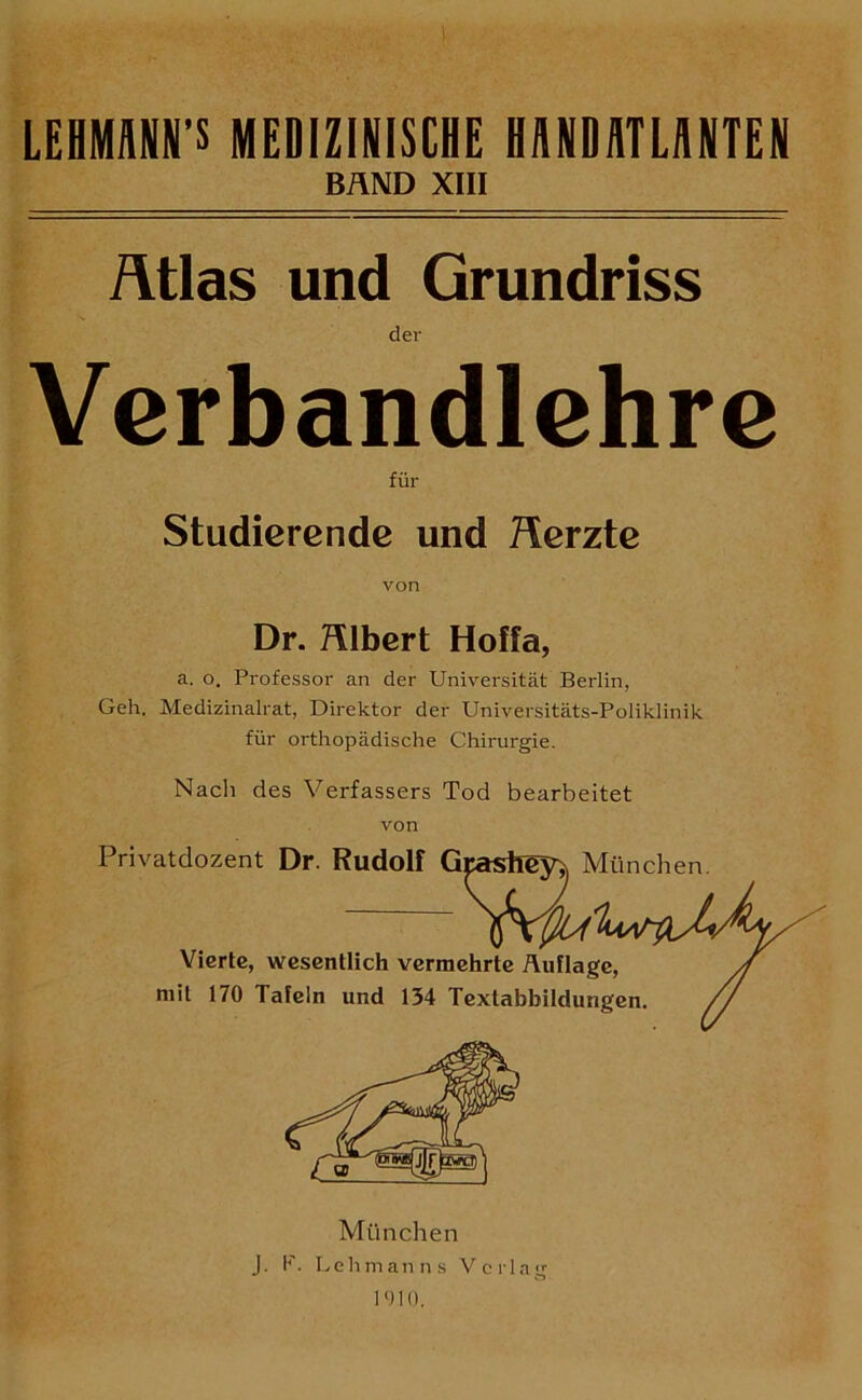 LEHMÄNP MEDIZINISCHE HANDATLANTEN BÄND XIII Ätlas und Grundriss der Verbandlehre für Studierende und Herzte von Dr. Älbert Hoffa, a. o. Professor an der Universität Berlin, Geh. Medizinalrat, Direktor der Universitäts-Poliklinik für orthopädische Chirurgie. Nacli des Verfassers Tod bearbeitet von Privatdozent Dr. Rudolf Graslicyj, München. Vw Vierte, wesentlich vermehrte Auflage, /J mit 170 Tafeln und 134 Textabbildungen. // München J. P. Lehmanns Verlag 1010.