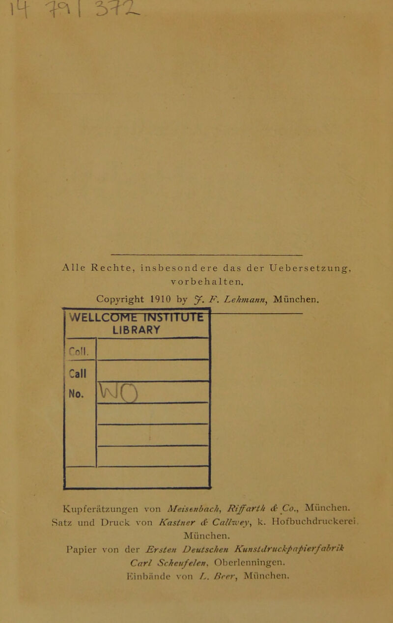 14 I 5W-2 Alle Rechte, insbesondere das der Ueber setzung, Vorbehalten. Copyright 1910 by f. E. Lehmann, München. WELLCOME INSTITUTE LIBRARY foll. Call No. wo ! Kupferätzungen von Meisenbach, Riffarth d; Co., München. Satz und Druck von Kästner d Callwey, k. Hofbuchdruckerei. München. Papier von der Ersten Deutschen Kunstdruckpapierfabrik Carl Schaufelen, Oberlenningen. Einbände von L. Beer, München.