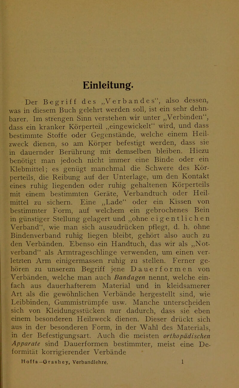 Einleitung. Der Begriff des „Verbandes“, also dessen, was in diesem Buch gelehrt werden soll, ist ein sehr dehn- barer. Im strengen Sinn verstehen wir unter „Verbinden“, dass ein kranker Körperteil „eingewickelt“ wird, und dass bestimmte Stoffe oder Gegenstände, welche einem Heil- zweck dienen, so am Körper befestigt werden, dass sie in dauernder Berührung mit demselben bleiben. Hiezu benötigt man jedoch nicht immer eine Binde oder ein Klebmittel; es genügt manchmal die Schwere des Kör- perteils, die Reibung auf der Unterlage, um den Kontakt eines ruhig liegenden oder ruhig gehaltenen Körperteils mit einem bestimmten Geräte, Verbandtuch oder Heil- mittel zu sichern. Eine „Lade“ oder ein Kissen von bestimmter Form, auf welchem ein gebrochenes Bein in günstiger Stellung gelagert und „ohne eigentlichen Verband“, wie man sich auszudrücken pflegt, d. h. ohne Bindenverband ruhig liegen bleibt, gehört also auch zu den Verbänden. Ebenso ein Handtuch, das wir als „Not- verband“ als Armtrageschlinge verwenden, um einen ver- letzten Arm einigermassen ruhig zu stellen. Ferner ge- hören zu unserem Begriff jene Dauerformen von Verbänden, welche man auch Bandagen nennt, welche ein- fach aus dauerhafterem Material und in kleidsamerer Art als die gewöhnlichen Verbände hergestellt sind, wie Leibbinden, Gummistrümpfe usw. Manche unterscheiden sich von Kleidungsstücken nur dadurch, dass sie eben einem besonderen Heilzweck dienen. Dieser drückt sich aus in der besonderen Form, in der Wahl des Materials, in der Befestigungsart. Auch die meisten orthopädischen Apparate sind Dauerformen bestimmter, meist eine De- formität korrigierender Verbände