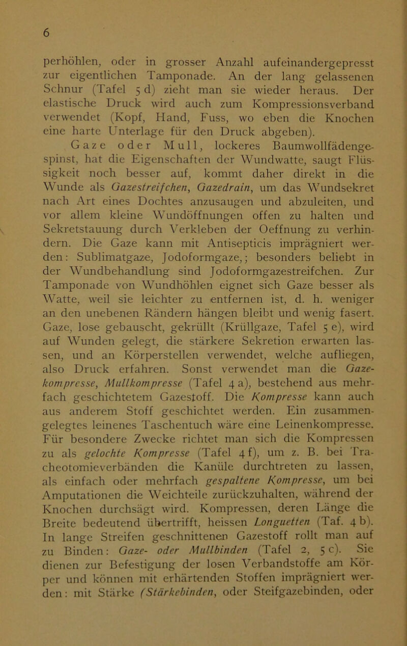 perhöhlen, oder in grosser Anzahl aufeinandergepresst zur eigentlichen Tamponade. An der lang gelassenen Schnur (Tafel 5 d) zieht man sie wieder heraus. Der elastische Druck wird auch zum Kompressionsverband verwendet (Kopf, Hand, Fuss, wo eben die Knochen eine harte Unterlage für den Druck abgeben). Gaze oder Mull, lockeres Baumwollfädenge- spinst, hat die Eigenschaften der Wundwatte, saugt Flüs- sigkeit noch besser auf, kommt daher direkt in die Wunde als Gazestreifchen, Gazedrain, um das Wundsekret nach Art eines Dochtes anzusaugen und abzuleiten, und vor allem kleine Wundöffnungen offen zu halten und Sekretstauung durch Verkleben der Oeffnung zu verhin- dern. Die Gaze kann mit Antisepticis imprägniert wer- den: Sublimatgaze, Jodoformgaze,; besonders beliebt in der Wundbehandlung sind Jodoformgazestreifchen. Zur Tamponade von Wundhöhlen eignet sich Gaze besser als Watte, weil sie leichter zu entfernen ist, d. h. weniger an den unebenen Rändern hängen bleibt und wenig fasert. Gaze, lose gebauscht, gekrüllt (Krüllgaze, Tafel 5 e), wird auf Wunden gelegt, die stärkere Sekretion erwarten las- sen, und an Körperstellen verwendet, welche aufliegen, also Druck erfahren. Sonst verwendet man die Gaze- kompresse, Mullkompresse (Tafel 4 a), bestehend aus mehr- fach geschichtetem Gazestoff. Die Kompresse kann auch aus anderem Stoff geschichtet werden. Ein zusammen- gelegtes leinenes Taschentuch wäre eine Leinenkompresse. Für besondere Zwecke richtet man sich die Kompressen zu als gelochte Kompresse (Tafel 4 f), um z. B. bei Fra- cheotomieverbänden die Kanüle durchtreten zu lassen, als einfach oder mehrfach gespaltene Kompresse, um bei Amputationen die Weichteile zurückzuhalten, während der Knochen durchsägt wird. Kompressen, deren Länge die Breite bedeutend übertrifft, heissen Longuetten (Taf. 4 b). In lange Streifen geschnittenen Gazestoff rollt man auf zu Binden: Gaze- oder Mullbinden (Tafel 2, 5c). Sie dienen zur Befestigung der losen Verbandstoffe am Kör- per und können mit erhärtenden Stoffen imprägniert wer- den: mit Stärke (Stärkebinden, oder Steifgazebinden, oder