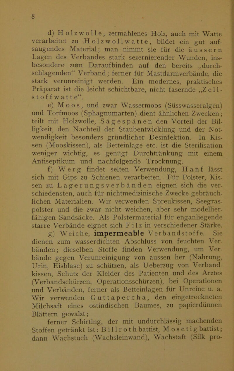 d) Holzwolle, zermahlenes Holz, auch mit Watte verarbeitet zu H olzwollwatte, bildet ein gut auf- saugendes Material; man nimmt sie für die äussern Lagen des Verbandes stark sezernierender Wunden, ins- besondere zutm Daraufbinden auf den bereits „durch- schlagenden“ Verband; ferner für Mastdarmverbände, die stark verunreinigt werden. Ein modernes, praktisches Präparat ist die leicht schichtbare, nicht fasernde „Zell- stoffwatt e“. e) Moos, und zwar Wassermoos (Süsswasseralgen) und Torfmoos (Sphagnumarten) dient ähnlichen Zwecken; teilt mit Holzwolle, Sägespänen den Vorteil der Bil- ligkeit, den Nachteil der Staubentwicklung und der Not- wendigkeit besonders gründlicher Desinfektion. In Kis- sen (Mooskissen), als Betteinlage etc. ist die Sterilisation weniger wichtig, es genügt Durchtränkung mit einem Antiseptikum und nachfolgende Trocknung. f) Werg findet selten Verwendung, Hanf lässt sich mit Gips zu Schienen verarbeiten. Für Polster, Kis- sen zu Lagerungsverbänden eignen sich die ver- schiedensten, auch für nichtmedizinische Zwecke gebräuch- lichen Materialien. Wir verwenden Spreukissen, Seegras- polster und die zwar nicht weichen, aber sehr modellier- fähigen Sandsäcke. Als Polstermaterial für enganliegende starre Verbände eignet sich Filz in verschiedener Stärke. g) Weiche, impermeable Verbandstoffe. Sie dienen zum wasserdichten Abschluss von feuchten Ver- bänden; dieselben Stoffe finden Verwendung, um Ver- bände gegen Verunreinigung von aussen her (Nahrung, Urin, Eisblase) zu schützen, als Ueberzug von Verband- kissen, Schutz der Kleider des Patienten und des Arztes (Verbandschürzen, Operationsschürzen), bei Operationen und Verbänden, ferner als Betteinlagen für Unreine u. a. Wir verwenden Guttapercha, den eingetrockneten Milchsaft eines ostindischen Baumes, zu papierdünnen Blättern gewalzt; ferner Schirting, der mit undurchlässig machenden Stoffen getränkt ist: B i 11 r o t h battist, M o s e t i g battist; dann Wachstuch (Wachsleinwand), Wachstaft (Silk pro-