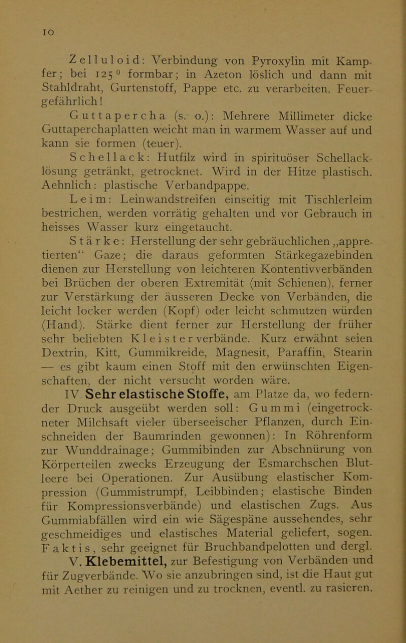 IO Zelluloid: Verbindung von Pyroxylin mit Kamp- fer; bei 1250 formbar; in Azeton löslich und dann mit Stahldraht, Gurtenstoff, Pappe etc. zu verarbeiten. Feuer- gefährlich ! Guttapercha (s. o.): Mehrere Millimeter dicke Guttaperchaplatten weicht man in warmem Wasser auf und kann sie formen (teuer). Schellack: Hutfilz wird in spirituöser Schellack- lösung getränkt, getrocknet. Wird in der Hitze plastisch. Aehnlich: plastische Verbandpappe. Leim: Leinwandstreifen einseitig mit Tischlerleim bestrichen, werden vorrätig gehalten und vor Gebrauch in heisses Wasser kurz eingetaucht. Stärke: Herstellung der sehr gebräuchlichen „appre- tierten“ Gaze; die daraus geformten Stärkegazebinden dienen zur Herstellung von leichteren Kontentivverbänden bei Brüchen der oberen Extremität (mit Schienen), ferner zur Verstärkung der äusseren Decke von Verbänden, die leicht locker werden (Kopf) oder leicht schmutzen würden (Hand). Stärke dient ferner zur Herstellung der früher sehr beliebten Kleister verbände. Kurz erwähnt seien Dextrin, Kitt, Gummikreide, Magnesit, Paraffin, Stearin — es gibt kaum einen Stoff mit den erwünschten Eigen- schaften, der nicht versucht worden wäre. IV Sehr elastische Stoffe, am Platze da, wo federn- der Druck ausgeübt werden soll: Gum m i (eingetrock- neter Milchsaft vieler überseeischer Pflanzen, durch Ein- schneidcn der Baumrinden gewonnen): In Röhrenform zur Wunddrainage; Gummibinden zur Abschnürung von Körperteilen zwecks Erzeugung der Esmarchschen Blut- leere bei Operationen. Zur Ausübung elastischer Kom- pression (Gummistrumpf, Leibbinden; elastische Binden für Kompressionsverbände) und elastischen Zugs. Aus Gummiabfällen wird ein wie Sägespäne aussehendes, sehr geschmeidiges und elastisches Material geliefert, sogen. F a k t i s , sehr geeignet für Bruchbandpelotten und dergl. V. Klebemittel, zur Befestigung von Verbänden und für Zugverbändc. Wo sie anzubringen sind, ist die Haut gut mit Aether zu reinigen und zu trocknen, eventl. zu rasieren.