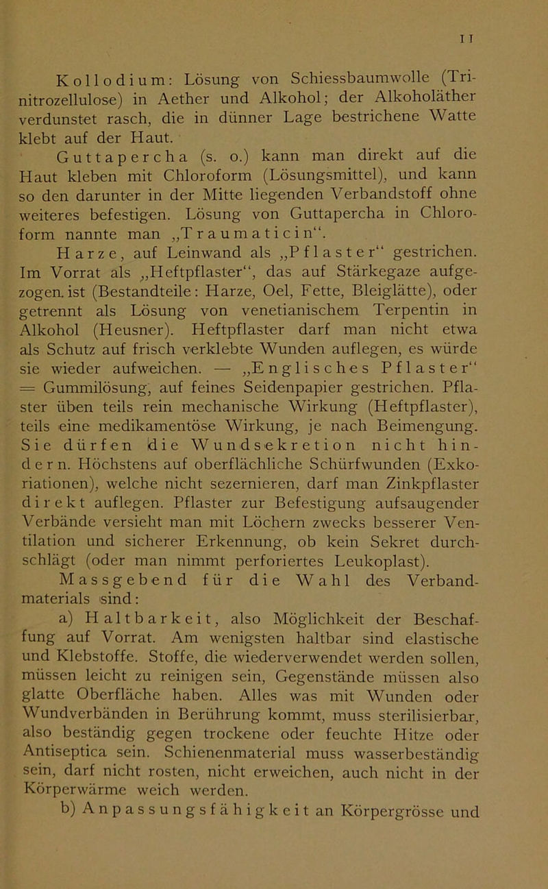 Kollodium: Lösung von Schiessbaumwolle (Tri- nitrozellulose) in Aether und Alkohol; der Alkoholäther verdunstet rasch, die in dünner Lage bestrichene Watte klebt auf der Haut. Guttapercha (s. o.) kann man direkt auf die LI aut kleben mit Chloroform (Lösungsmittel), und kann so den darunter in der Mitte liegenden Verbandstoff ohne weiteres befestigen. Lösung von Guttapercha in Chloro- form nannte man „Traumaticin“. Harze, auf Leinwand als „Pflaster“ gestrichen. Im Vorrat als „Heftpflaster“, das auf Stärkegaze aufge- zogen, ist (Bestandteile: Harze, Oel, Fette, Bleiglätte), oder getrennt als Lösung von venetianischem Terpentin in Alkohol (Heusner). Heftpflaster darf man nicht etwa als Schutz auf frisch verklebte Wunden auflegen, es würde sie wieder aufweichen. — „Englisches Pflaster“ = Gummilösung, auf feines Seidenpapier gestrichen. Pfla- ster üben teils rein mechanische Wirkung (Heftpflaster), teils eine medikamentöse Wirkung, je nach Beimengung. Sie dürfen Üie Wund Sekretion nicht hin- dern. Höchstens auf oberflächliche Schürfwunden (Exko- riationen), welche nicht sezernieren, darf man Zinkpflaster direkt auflegen. Pflaster zur Befestigung aufsaugender Verbände versieht man mit Löchern zwecks besserer Ven- tilation und sicherer Erkennung, ob kein Sekret durch- schlägt (oder man nimmt perforiertes Leukoplast). Massgebend für die Wahl des V erband- materials sind: a) Haltbarkeit, also Möglichkeit der Beschaf- fung auf Vorrat. Am wenigsten haltbar sind elastische und Klebstoffe. Stoffe, die wiederverwendet werden sollen, müssen leicht zu reinigen sein, Gegenstände müssen also glatte Oberfläche haben. Alles was mit Wunden oder Wundverbänden in Berührung kommt, muss sterilisierbar, also beständig gegen trockene oder feuchte Hitze oder Antiseptica sein. Schienenmaterial muss wasserbeständig sein, darf nicht rosten, nicht erweichen, auch nicht in der Körperwärme weich werden. b) Anpassungsfähigkeit an Körpergrösse und
