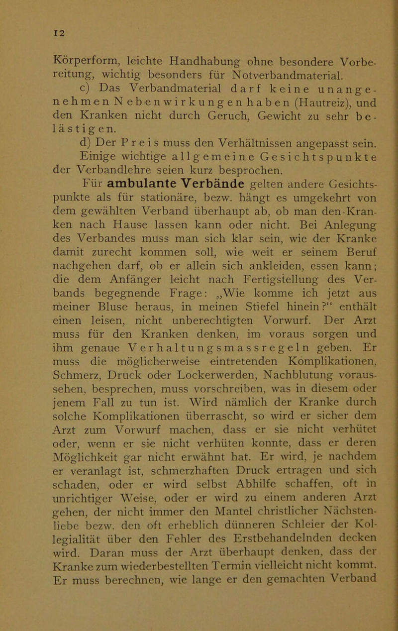 Körperform, leichte Handhabung ohne besondere Vorbe- reitung, wichtig besonders für Notverbandmaterial. c) Das Verbandmaterial darf keine unange- nehmen N ebenwirkungen haben (Hautreiz), und den Kranken nicht durch Geruch, Gewicht zu sehr be- lästigen. d) Der Preis muss den Verhältnissen angepasst sein. Einige wichtige allgemeine Gesichtspunkte der Verbandlehre seien kurz besprochen. Für ambulante Verbände gelten andere Gesichts- punkte als für stationäre, bezw. hängt es umgekehrt von dem gewählten Verband überhaupt ab, ob man den Kran- ken nach Hause lassen kann oder nicht. Bei Anlegung des Verbandes muss man sich klar sein, wie der Kranke damit zurecht kommen soll, wie weit er seinem Beruf nachgehen darf, ob er allein sich anlcleiden, essen kann; die dem Anfänger leicht nach Fertigstellung des Ver- bands begegnende Frage: „Wie komme ich jetzt aus meiner Bluse heraus, in meinen Stiefel hinein?“ enthält einen leisen, nicht unberechtigten Vorwurf. Der Arzt muss für den Kranken denken, im voraus sorgen und ihm genaue Verhaltungsmassregeln geben. Er muss die möglicherweise eintretenden Komplikationen, Schmerz, Druck oder Lockerwerden, Nachblutung voraus- sehen, besprechen, muss vorschreiben, was in diesem oder jenem Fall zu tun ist. Wird nämlich der Kranke durch solche Komplikationen überrascht, so wird er sicher dem Arzt zum Vorwurf machen, dass er sie nicht verhütet oder, wenn er sie nicht verhüten konnte, dass er deren Möglichkeit gar nicht erwähnt hat. Er wird, je nachdem er veranlagt ist, schmerzhaften Druck ertragen und sich schaden, oder er wird selbst Abhilfe schaffen, oft in unrichtiger Weise, oder er wird zu einem anderen Arzt gehen, der nicht immer den Mantel christlicher Nächsten- liebe bezw. den oft erheblich dünneren Schleier der Kol- legialität über den Fehler des Erstbehandelnden decken wird. Daran muss der Arzt überhaupt denken, dass der Kranke zum wiederbestellten Termin vielleicht nicht kommt. Er muss berechnen, wie lange er den gemachten Verband