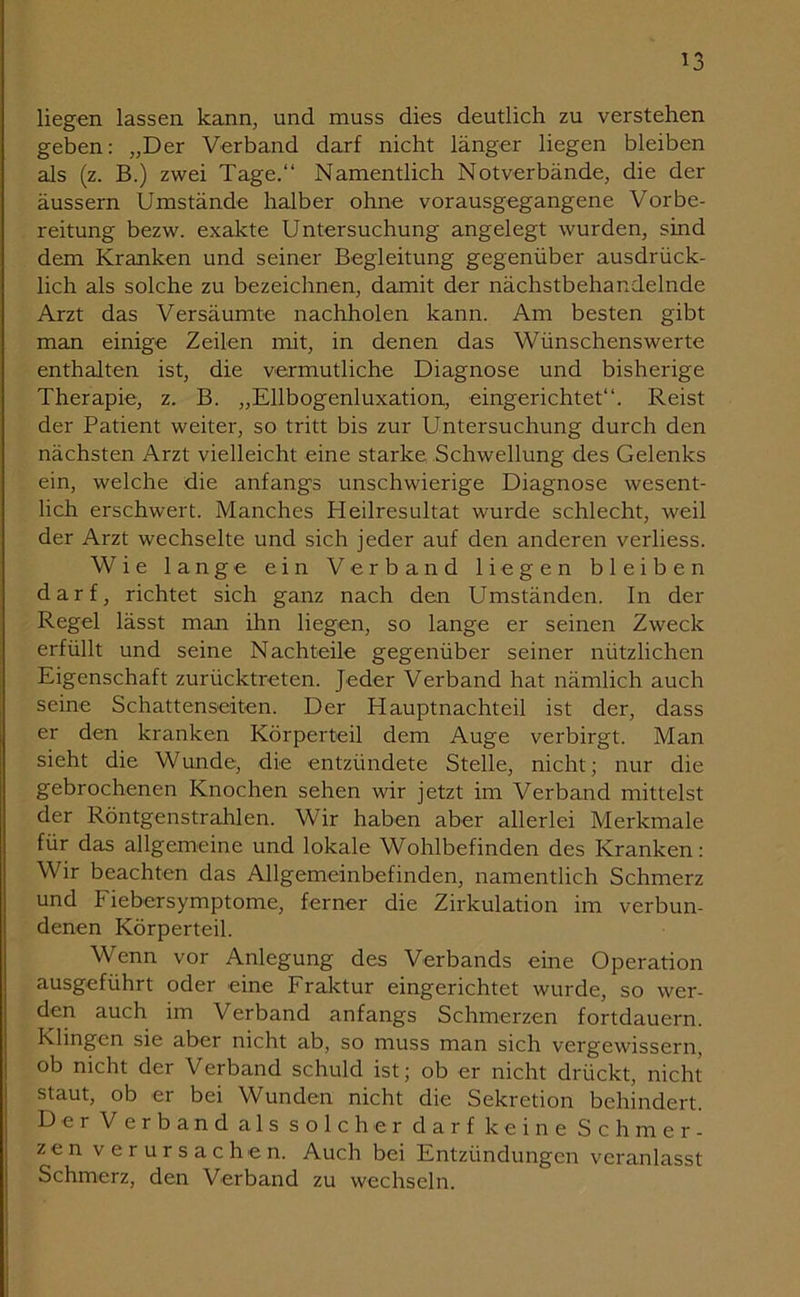 ^3 liegen lassen kann, und muss dies deutlich zu verstehen geben: „Der Verband darf nicht länger liegen bleiben als (z. B.) zwei Tage.“ Namentlich Notverbände, die der äussern Umstände halber ohne vorausgegangene Vorbe- reitung bezw. exakte Untersuchung angelegt wurden, sind dem Kranken und seiner Begleitung gegenüber ausdrück- lich als solche zu bezeichnen, damit der nächstbehandelnde Arzt das Versäumte nachholen kann. Am besten gibt man einige Zeilen mit, in denen das Wünschenswerte enthalten ist, die vermutliche Diagnose und bisherige Therapie, z. B. „Ellbogenluxation, eingerichtet“. Reist der Patient weiter, so tritt bis zur Untersuchung durch den nächsten Arzt vielleicht eine starke Schwellung des Gelenks ein, welche die anfangs unschwierige Diagnose wesent- lich erschwert. Manches Heilresultat wurde schlecht, weil der Arzt wechselte und sich jeder auf den anderen verliess. Wie lange ein Verband liegen bleiben darf, richtet sich ganz nach den Umständen. In der Regel lässt man ihn liegen, so lange er seinen Zweck erfüllt und seine Nachteile gegenüber seiner nützlichen Eigenschaft zurücktreten. Jeder Verband hat nämlich auch seine Schattenseiten. Der Hauptnachteil ist der, dass er den kranken Körperteil dem Auge verbirgt. Man sieht die Wunde, die entzündete Stelle, nicht; nur die gebrochenen Knochen sehen wir jetzt im Verband mittelst der Röntgenstrahlen. Wir haben aber allerlei Merkmale für das allgemeine und lokale Wohlbefinden des Kranken: Wir beachten das Allgemeinbefinden, namentlich Schmerz und Fiebersymptome, ferner die Zirkulation im verbun- denen Körperteil. Wenn vor Anlegung des Verbands eine Operation ausgeführt oder eine Fraktur eingerichtet wurde, so wer- den auch im Verband anfangs Schmerzen fortdauern. Klingen sie aber nicht ab, so muss man sich vergewissern, ob nicht der Verband schuld ist; ob er nicht drückt, nicht staut, ob er bei Wunden nicht die Sekretion behindert. Der Verband als solcher darf keine Schmer- zen verursachen. Auch bei Entzündungen veranlasst Schmerz, den Verband zu wechseln.