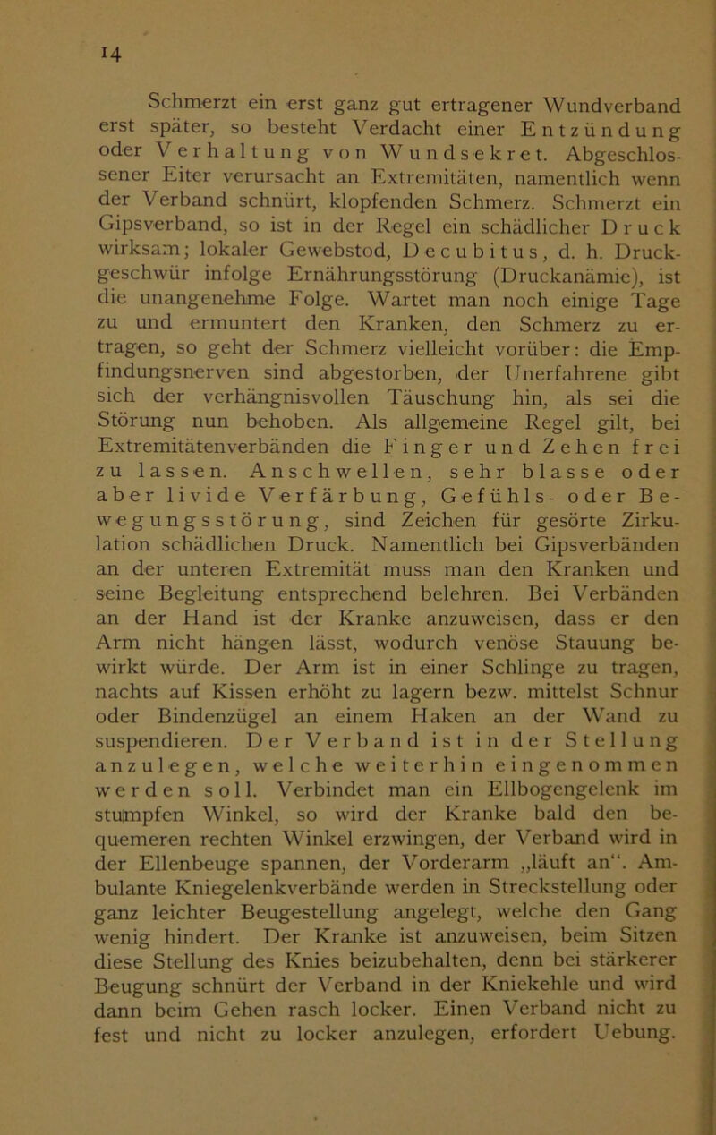 Schmerzt ein erst ganz gut ertragener Wundverband erst später, so besteht Verdacht einer Entzündung oder Verhaltung von Wundsekret. Abgeschlos- sener Eiter verursacht an Extremitäten, namentlich wenn der Verband schnürt, klopfenden Schmerz. Schmerzt ein Gipsverband, so ist in der Regel ein schädlicher Druck wirksam; lokaler Gewebstod, Decubitus, d. h. Druck- geschwür infolge Ernährungsstörung (Druckanämie), ist die unangenehme Folge. Wartet man noch einige Tage zu und ermuntert den Kranken, den Schmerz zu er- tragen, so geht der Schmerz vielleicht vorüber: die Emp- findungsnerven sind abgestorben, der Unerfahrene gibt sich der verhängnisvollen Täuschung hin, als sei die Störung nun behoben. Als allgemeine Regel gilt, bei Extremitätenverbänden die Finger und Zehen frei zu lassen. An sch wellen, sehr blasse oder aber livide Verfärbung, Gefühls- oder Be- wegungsstörung, sind Zeichen für gesörte Zirku- lation schädlichen Druck. Namentlich bei Gipsverbänden an der unteren Extremität muss man den Kranken und seine Begleitung entsprechend belehren. Bei Verbänden an der Hand ist der Kranke anzuweisen, dass er den Arm nicht hängen lässt, wodurch venöse Stauung be- wirkt würde. Der Arm ist in einer Schlinge zu tragen, nachts auf Kissen erhöht zu lagern bezw. mittelst Schnur oder Bindenzügel an einem Haken an der Wand zu suspendieren. Der Verband ist in der Stellung anzulegen, welche weiterhin eingenommen werden soll. Verbindet man ein Ellbogengelenk im stumpfen Winkel, so wird der Kranke bald den be- quemeren rechten Winkel erzwingen, der Verband wird in der Ellenbeuge spannen, der Vorderarm „läuft an“. Am- bulante Kniegelenkverbände werden in Strecksteilung oder ganz leichter Beugestellung angelegt, welche den Gang wenig hindert. Der Kranke ist anzuweisen, beim Sitzen diese Stellung des Knies beizubehalten, denn bei stärkerer Beugung schnürt der Verband in der Kniekehle und wird dann beim Gehen rasch locker. Einen Verband nicht zu fest und nicht zu locker anzulegen, erfordert Uebung.