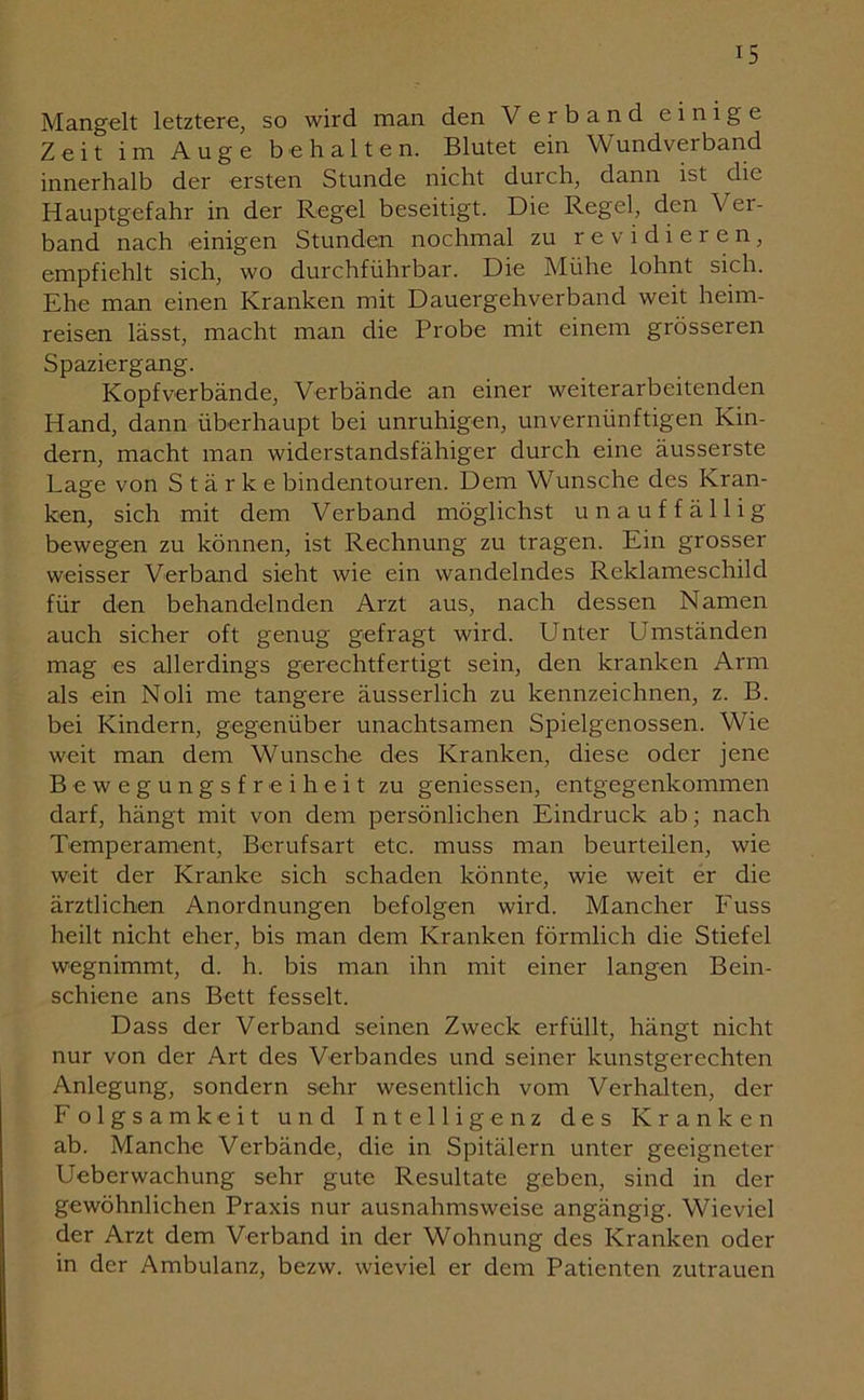 Mangelt letztere, so wird man den Verband einige Zeit im Auge behalten. Blutet ein Wundverband innerhalb der ersten Stunde nicht durch, dann ist die Hauptgefahr in der Regel beseitigt. Die Regel, den Ver- band nach einigen Stunden nochmal zu revidieren, empfiehlt sich, wo durchführbar. Die Mühe lohnt sich. Ehe man einen Kranken mit Dauergehverband weit heim- reisen lässt, macht man die Probe mit einem grösseren Spaziergang. Kopfverbände, Verbände an einer weiterarbeitenden Hand, dann überhaupt bei unruhigen, unvernünftigen Kin- dern, macht man widerstandsfähiger durch eine äusserste Lage von Stärke bindentouren. Dem Wunsche des Kran- ken, sich mit dem Verband möglichst unauffällig bewegen zu können, ist Rechnung zu tragen. Ein grosser weisser Verband sieht wie ein wandelndes Reklameschild für den behandelnden Arzt aus, nach dessen Namen auch sicher oft genug gefragt wird. Unter Umständen mag es allerdings gerechtfertigt sein, den kranken Arm als ein Noli me tangere äusserlich zu kennzeichnen, z. B. bei Kindern, gegenüber unachtsamen Spielgenossen. Wie weit man dem Wunsche des Kranken, diese oder jene Bewegungsfreiheit zu gemessen, entgegenkommen darf, hängt mit von dem persönlichen Eindruck ab; nach Temperament, Berufsart etc. muss man beurteilen, wie weit der Kranke sich schaden könnte, wie weit er die ärztlichen Anordnungen befolgen wird. Mancher Euss heilt nicht eher, bis man dem Kranken förmlich die Stiefel wegnimmt, d. h. bis man ihn mit einer langen Bein- schiene ans Bett fesselt. Dass der Verband seinen Zweck erfüllt, hängt nicht nur von der Art des Verbandes und seiner kunstgerechten Anlegung, sondern sehr wesentlich vom Verhalten, der Folgsamkeit und Intelligenz des Kranken ab. Manche Verbände, die in Spitälern unter geeigneter Ueberwachung sehr gute Resultate geben, sind in der gewöhnlichen Praxis nur ausnahmsweise angängig. Wieviel der Arzt dem Verband in der Wohnung des Kranken oder in der Ambulanz, bezw. wieviel er dem Patienten Zutrauen