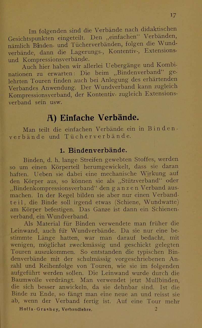 Im folgenden sind die Verbände nach didaktischen Gesichtspunkten eingeteilt. Den „einfachen“ Verbänden, nämlich Binden- und Tücherverbänden, folgen die Wund- verbände, dann die Lagerungs-, Kontentiv-, Extensions- und Kompressionsverbände. Auch hier haben wir allerlei Uebergänge und Kombi- nationen zu erwarten: Die beim „Bindenverband“ ge- lehrten Touren finden auch bei Anlegung des erhärtenden Verbandes Anwendung. Der Wundverband kann zugleich Kompressionsverband, der Kontentiv- zugleich Extensions- verband sein usw. Ä) Einfache Verbände. Man teilt die einfachen Verbände ein in Binden- verbände und Tücherverbände. 1. Bindenverbände. Binden, d. h. lange Streifen gewebten Stoffes, werden so um einen Körperteil herumgewickelt, dass sie daran haften. Ueben sie dabei eine mechanische Wirkung auf den Körper aus, so können sie als „Stützverband“ oder „Bindenkompressionsverband“ den ganzen Verband aus- machen. In der Regel bilden sie aber nur einen Verband- teil, die Binde soll irgend etwas (Schiene, Wundwatte) am Körper befestigen. Das Ganze ist dann ein Schienen- verband, ein Wundverband. Als Material für Binden verwendete man früher die Leinwand, auch für Wundverbände. Da sie nur eine be- stimmte Länge hatten, war man darauf bedacht, mit wenigen, möglichst zweckmässig und geschickt gelegten Touren auszukommen. So entstanden die typischen Bin- denverbände mit der schulmässig vorgeschriebenen An- zahl und Reihenfolge von Touren, wie sie im folgenden aufgeführt werden sollen. Die Leinwand wurde durch die Baumwolle verdrängt. Man verwendet jetzt Mullbinden, die sich besser anwickeln, da sie dehnbar sind. Ist die Binde zu Ende, so fängt man eine neue an und reisst sie ab, wenn der Verband fertig ist. Auf eine Tour mehr H ofl a - G ra sh ey, Verbandlehre. 2