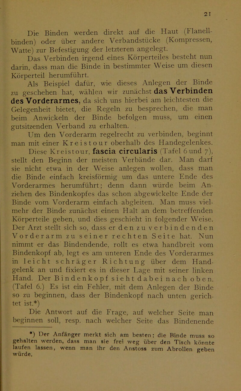 Die Binden werden direkt auf die Haut (Flanell- binden) oder über andere Verbandstücke (Kompressen, Watte) zur Befestigung der letzteren angelegt. Das Verbinden irgend eines Körperteiles besteht nun darin, dass man die Binde in bestimmter Weise um diesen Körperteil herumführt. Als Beispiel dafür, wie dieses Anlegen der Binde zu geschehen hat, wählen wir zunächst das Verbinden des Vorderarmes, da sich uns hierbei am leichtesten die Gelegenheit bietet, die Regeln zu besprechen, die man beim Anwickeln der Binde befolgen muss, um einen gutsitzenden Verband zu erhalten. Um den Vorderarm regelrecht zu verbinden, beginnt man mit einer Kreistour oberhalb des Handegelenkes. Diese Kreistour, fascia circularis (Tafel 6 und 7), stellt den Beginn der meisten Verbände dar. Man darf sie nicht etwa in der Weise anlegen wollen, dass man die Binde einfach kreisförmig um das untere Ende des Vorderarmes herumführt; denn dann würde beim An- ziehen des Bindenkopfes das schon abgewickelte Ende der Binde vom Vorderarm einfach abgleiten. Man muss viel- mehr der Binde zunächst einen Halt an dem betreffenden Körperteile geben, und dies geschieht in folgender Weise. Der Arzt stellt sich so, dass er den zu verbindenden Vorderarm zu seiner rechten Seite hat. Nun nimmt er das Bindendende, rollt es etwa handbreit vom Bindenkopf ab, legt es am unteren Ende des Vorderarmes in leicht schräger Richtung über dem Hand- gelenk an und fixiert es in dieser Lage mit seiner linken Hand. Der Bin den köpf sieht dabei nach oben. (Tafel 6.) Es ist ein Fehler, mit dem Anlegen der Binde so zu beginnen, dass der Bindenkopf nach unten gerich- tet ist.*) Die Antwort auf die Frage, auf welcher Seite man beginnen soll, resp. nach welcher Seite das Bindenende *) Der Anfänger merkt sich am besten: die Rinde muss so gehalten werden, dass man sie frei weg über den Tisch könnte laufen lassen, wenn man ihr den Anstoss zum Abrollen geben würde.