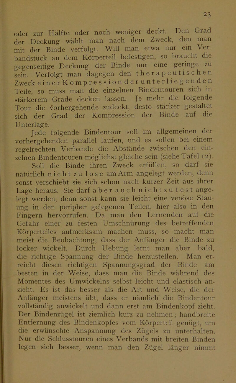 oder zur Hälfte oder noch weniger deckt. Den Grad der Deckung wählt man nach dem Zweck, den man mit der Binde verfolgt. Will man etwa nur ein Ver- bandstück an dem Körperteil befestigen, so braucht die gegenseitige Deckung der Binde nur eine gelinge zu sein. Verfolgt man dagegen den therapeutischen Zweck einerKompressionder unterliegenden Teile, so muss man die einzelnen Bindentouren sich in stärkerem Grade decken lassen. Je mehr die folgende Tour die Vorhergehende zudeckt, desto stärker gestaltet sich der Grad der Kompression der Binde auf die Unterlage. Jede folgende Bindentour soll im allgemeinen der vorhergehenden parallel laufen, und es sollen bei einem regelrechten Verbände die Abstände zwischen den ein- zelnen Bindentouren möglichst gleiche sein (siehe Tafel 12). Soll die Binde ihren Zweck erfüllen, so darf sie natürlich nicht zu lose am Arm angelegt werden, denn sonst verschiebt sie sich schon nach kurzer Zeit aus ihrer Lage heraus. Sie darf aber auch nicht zu fest ange- legt werden, denn sonst kann sie leicht eine venöse Stau- ung in den peripher gelegenen Teilen, hier also in den Fingern hervorrufen. Da man den Lernenden auf die Gefahr einer zu festen Umschnürung des betreffenden Körperteiles aufmerksam machen muss, so macht man meist die Beobachtung, dass der Anfänger die Binde zu locker wickelt. Durch Uebung lernt man aber bald, die richtige Spannung der Binde herzustellen. Man er- reicht diesen richtigen Spannungsgrad der Binde am besten in der Weise, dass man die Binde während des Momentes des Umwickelns selbst leicht und elastisch an- zieht. Es ist das besser als die Art und Weise, die der Anfänger meistens übt, dass er nämlich die Bindentour vollständig anwickelt und dann erst am Bindenkopf zieht. Der Bindcnzügel ist ziemlich kurz zu nehmen; handbreite Entfernung des Bindenkopfes vom Körperteil genügt, um die erwünschte Anspannung des Zügels zu unterhalten. Nur die Schlusstouren eines Verbands mit breiten Binden legen sich besser, wenn man den Zügel länger nimmt